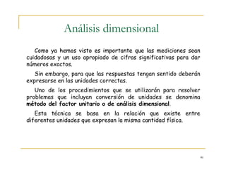 46
Análisis dimensional
Como ya hemos visto es importante que las mediciones sean
cuidadosas y un uso apropiado de cifras significativas para dar
números exactos.
Sin embargo, para que las respuestas tengan sentido deberán
expresarse en las unidades correctas.
Uno de los procedimientos que se utilizarán para resolver
problemas que incluyan conversión de unidades se denomina
método del factor unitario o de análisis dimensional.
Esta técnica se basa en la relación que existe entre
diferentes unidades que expresan la misma cantidad física.
 