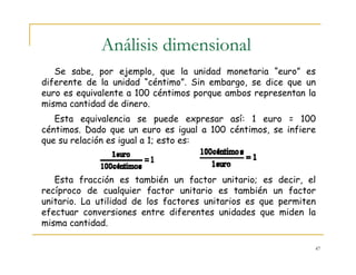 47
Análisis dimensional
Se sabe, por ejemplo, que la unidad monetaria “euro” es
diferente de la unidad “céntimo”. Sin embargo, se dice que un
euro es equivalente a 100 céntimos porque ambos representan la
misma cantidad de dinero.
Esta equivalencia se puede expresar así: 1 euro = 100
céntimos. Dado que un euro es igual a 100 céntimos, se infiere
que su relación es igual a 1; esto es:
Esta fracción es también un factor unitario; es decir, el
recíproco de cualquier factor unitario es también un factor
unitario. La utilidad de los factores unitarios es que permiten
efectuar conversiones entre diferentes unidades que miden la
misma cantidad.
 