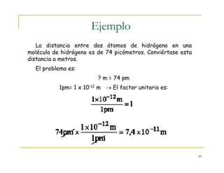 49
Ejemplo
La distancia entre dos átomos de hidrógeno en una
molécula de hidrógeno es de 74 picómetros. Conviértase esta
distancia a metros.
El problema es:
? m = 74 pm
1pm= 1 x 10-12 m → El factor unitario es:
 