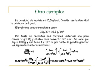 50
Otro ejemplo:
La densidad de la plata es 10,5 g/cm3. Conviértase la densidad
a unidades de kg/m3.
El problema puede enunciarse como
?Kg/m3 = 10,5 g/cm3
Por tanto se necesitan dos factores unitarios: uno para
convertir g a Kg y el otro para convertir cm3 a m3. Se sabe que
1kg = 1000g y que 1cm= 1 x 10-2 m, por tanto se pueden generar
los siguientes factores unitarios:
 