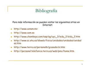 51
Bibliografía
Para más información se pueden visitar los siguientes sitios en
Internet:
http://www.cenam.mx
http://www.cem.es
http://www.chemkeys.com/esp/ag/uyc_3/sidu_2/sidu_2.htm
http://www.sc.ehu.es/sbweb/fisica/unidades/unidades/unidad
es.htm
http://www.terra.es/personal6/gcasado/si.htm
http://personal.telefonica.terra.es/web/pmc/home.htm
 