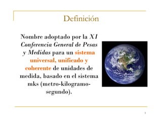 5
Definición
Nombre adoptado por la XI
Conferencia General de Pesas
y Medidas para un sistema
universal, unificado y
coherente de unidades de
medida, basado en el sistema
mks (metro-kilogramo-
segundo).
 
