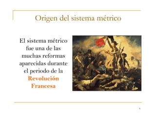 6
Origen del sistema métrico
El sistema métrico
fue una de las
muchas reformas
aparecidas durante
el periodo de la
Revolución
Francesa
 