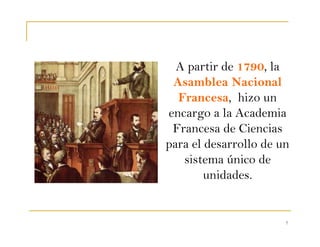 7
A partir de 1790, la
Asamblea Nacional
Francesa, hizo un
encargo a la Academia
Francesa de Ciencias
para el desarrollo de un
sistema único de
unidades.
 