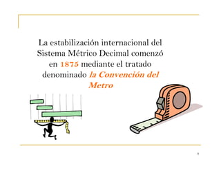 8
La estabilización internacional del
Sistema Métrico Decimal comenzó
en 1875 mediante el tratado
denominado la Convención del
Metro
 
