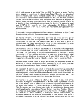 (69.6) está cercano al que tenía Valle en 1985. Así mismo, la región Pacífica
posee las peores condiciones de vida del país al estar 15 puntos por debajo del
promedio nacional (62) y en los últimos 6 años ha sido la perdedora neta del país
con una tasa de crecimiento en condiciones de vida de -4,7%. En 2004, conforme
con los cálculos realizados con base en la Encuesta Nacional de Hogares, el
64,61% de los caucanos se encontraba en línea de pobreza, frente al 52,46% de
la Nación. La línea de indigencia, por su parte, fue del 29,17%, superior a la del
país (17,97%). De acuerdo con cifras actualizadas del Sisben, 829.867
habitantes están en nivel 1 y 2, lo cual representa el 59.6% de la población total
departamental”.

El ya citado documento Conpes efectúa un detallado análisis de la situación del
departamento en distintos tópicos que nos permitimos resumir:

En materia educativa, en lo referente a cobertura se puede observar que el
departamento del Cauca en el período 2002-2006 aumentó en cuatro puntos
porcentuales, al pasar de una cobertura del 76% al 80%. Por su parte, la
matrícula total del Cauca se incrementó en un 8.5% durante el período 2002-
2006 al pasar de 293.825 a 318.673 niños matriculados.

En materia de salud, se destacan las altas tasas de mortalidad infantil por cada
1.000 nacidos vivos, las cuales se encuentra por encima del promedio nacional:
Cauca 64,7 (en hombres) y 51,22 (en mujeres) mientras la nacional 31,05 (en
hombres) y 23.27 (en mujeres). Así mismo, la esperanza de vida al nacer en el
Cauca esta por debajo de la nacional en 3 años (69,8 años y 72,1 años
respectivamente), siendo mayor el indicador para las mujeres caucanas (73,2).

En desnutrición crónica, según el “Mapa del Hambre” del Programa Mundial de
Alimentos, la tasa de desnutrición crónica en Colombia es del 13.6%, mientras
que en el departamento del Cauca esta tasa llega al 24.7%.

En prestación de servicios de salud, es importante resaltar la baja capacidad
resolutiva de las instituciones públicas de prestación de servicios de salud de
baja complejidad. Esta situación ha ocasionado saturación en las instituciones de
mediana y alta complejidad del departamento quienes han asumido atenciones
de baja complejidad incrementando los costos para el sistema.

En materia de servicios públicos, la cobertura del servicio de acueducto en las
cabeceras municipales del departamento es del 66% frente al promedio nacional
del 83.4%. Por su parte la cobertura de alcantarillado para el Departamento es
del 43.9% estando muy por debajo del promedio nacional que se ubica en el
73%. En relación con el servicio de aseo, de los 42 municipios del departamento
sólo Popayán ya ha elaborado su Plan de Gestión Integral de Residuos Sólidos,
el cual se está ajustando para su aprobación. Así mismo, sólo Popayán dispone
sus residuos en relleno sanitario, 9 municipios realizan enterramiento, 29
municipios desechan sus basuras en botaderos a cielo abierto y los otros 2
municipios no informan el tipo de disposición final que utilizan. De acuerdo con la
                                   7
 
