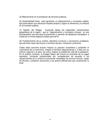 (5) Mejoramiento en la prestación de servicios públicos.

(6) Sostenibilidad fiscal, para garantizar un departamento y municipios viables,
que profundicen sus esfuerzos fiscales propios y logren la eficiencia y la eficacia
en la inversión pública.

(7) Gestión del Riesgo,       buscando dadas las especiales características
geográficas de la región; que el departamento y municipios incluyan en sus
presupuestos recursos para la prevención y atención de desastres manejados a
través de un fondo especial creado para tal fin.

(8) Fortalecimiento de la Justicia, derechos humanos y convivencia ciudadana,
que permitan hacer del Cauca un territorio de paz, incluyente y tolerante.

Todas estas acciones buscan mejorar su posición competitiva y posibilitar el
crecimiento de su economía, integrar el territorio departamental y, a éste con su
entorno regional y el país, así como mejorar la calidad de vida de la población.
En el anterior contexto, el Colegio Mayor del Cauca es conciente de su papel
educativo, formando profesionales por competencias de acuerdo a los
requerimientos de un entorno sumamente necesitado de recurso humano, capaz
de afrontar y proponer soluciones a las graves deficiencias que caracterizan lo
local.




                                   10
 