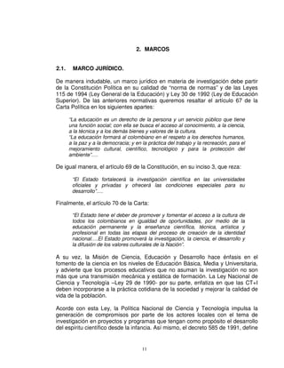 2. MARCOS


2.1.    MARCO JURÍDICO.

De manera indudable, un marco jurídico en materia de investigación debe partir
de la Constitución Política en su calidad de “norma de normas” y de las Leyes
115 de 1994 (Ley General de la Educación) y Ley 30 de 1992 (Ley de Educación
Superior). De las anteriores normativas queremos resaltar el artículo 67 de la
Carta Política en los siguientes apartes:

       “La educación es un derecho de la persona y un servicio público que tiene
       una función social; con ella se busca el acceso al conocimiento, a la ciencia,
       a la técnica y a los demás bienes y valores de la cultura.
       “La educación formará al colombiano en el respeto a los derechos humanos,
       a la paz y a la democracia; y en la práctica del trabajo y la recreación, para el
       mejoramiento cultural, científico, tecnológico y para la protección del
       ambiente”….

De igual manera, el artículo 69 de la Constitución, en su inciso 3, que reza:

        “El Estado fortalecerá la investigación científica en las universidades
        oficiales y privadas y ofrecerá las condiciones especiales para su
        desarrollo”….

Finalmente, el artículo 70 de la Carta:

        “El Estado tiene el deber de promover y fomentar el acceso a la cultura de
        todos los colombianos en igualdad de oportunidades, por medio de la
        educación permanente y la enseñanza científica, técnica, artística y
        profesional en todas las etapas del proceso de creación de la identidad
        nacional….El Estado promoverá la investigación, la ciencia, el desarrollo y
        la difusión de los valores culturales de la Nación”.

A su vez, la Misión de Ciencia, Educación y Desarrollo hace énfasis en el
fomento de la ciencia en los niveles de Educación Básica, Media y Universitaria,
y advierte que los procesos educativos que no asuman la investigación no son
más que una transmisión mecánica y estática de formación. La Ley Nacional de
Ciencia y Tecnología –Ley 29 de 1990- por su parte, enfatiza en que las CT+I
deben incorporarse a la práctica cotidiana de la sociedad y mejorar la calidad de
vida de la población.

Acorde con esta Ley, la Política Nacional de Ciencia y Tecnología impulsa la
generación de compromisos por parte de los actores locales con el tema de
investigación en proyectos y programas que tengan como propósito el desarrollo
del espíritu científico desde la infancia. Así mismo, el decreto 585 de 1991, define


                                        11
 