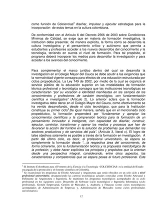 como función de Colciencias2 diseñar, impulsar y ejecutar estrategias para la
        incorporación de estos temas en la cultura colombiana.

        De conformidad con el Artículo 6 del Decreto 2566 de 2003 sobre Condiciones
        Mínimas de Calidad, se exige que en materia de formación investigativa, la
        institución debe presentar, de manera explícita, la forma como se desarrolla la
        cultura investigativa y el pensamiento crítico y autónomo que permita a
        estudiantes y profesores acceder a los nuevos desarrollos del conocimiento y la
        tecnología, teniendo en cuenta el nivel de formación. Para tal propósito, el
        programa deberá incorporar los medios para desarrollar la investigación y para
        acceder a los avances del conocimiento.


        Para complementar el marco jurídico dentro del cual se desarrolla la
        investigación en el Colegio Mayor del Cauca se debe acudir a las exigencias que
        la normatividad vigente consagra para efectos de una educación estructurada por
        ciclos propedéuticos. La Ley 749 de 2002, por medio de la cual se organiza el
        servicio público de la educación superior en las modalidades de formación
        técnica profesional y tecnológica consagra que las instituciones tecnológicas se
        caracterizarán “por su vocación e identidad manifiestas en los campos de los
        conocimientos y profesiones de carácter tecnológico, con fundamentación
        científica e investigativa” (Artículo 2). Lo anterior aclara que la formación
        investigativa debe darse en el Colegio Mayor del Cauca, como efectivamente se
        ha venido desarrollando, desde el ciclo tecnológico, que para la Institución
        constituye su primer ciclo3.De igual manera, señala que en el mencionado ciclo
        propedéutico, la formación propenderá por “fundamentar y apropiar los
        conocimientos científicos y la comprensión teórica para la formación de un
        pensamiento innovador e inteligente, con capacidad de diseñar, construir,
        ejecutar, controlar, transformar y operar los medios y procesos que han de
        favorecer la acción del hombre en la solución de problemas que demandan los
        sectores productivos y de servicios del país”. (Artículo 3, literal c). El logro de
        tales objetivos solamente es posible a través de la formación en investigación. A
        partir del último ciclo, es decir, el profesional universitario, se espera se
        complemente la formación desde “…la respectiva área del conocimiento, de
        forma coherente, con la fundamentación teórica y la propuesta metodológica de
        la profesión, y debe hacer explícitos los principios y propósitos que la orientan
        desde una perspectiva integral, considerando, entre otros aspectos, las
        características y competencias que se espera posea el futuro profesional. Este

2
  El Instituto Colombiano para el Fomento de la Ciencia y la Tecnología –COLCIENCIAS- es la entidad del Estado
encargada de la promoción y el fomento científico en Colombia.
3
  Se excepcionan los programas de Diseño Artesanal y Arquitectura que serán ofrecidos en un solo ciclo a nivel
profesional universitario, desapareciendo las carreras tecnológicas actuales conocidas como Diseño Artesanal y
Delineante de Arquitectura e Ingeniería. Se mantienen los programas tecnológicos acompañados de su ciclo
profesional en los siguientes casos: Desarrollo de Software (ciclo tecnológico) e Ingeniería Informática (ciclo
profesional), Gestión Empresarial, Gestión de Mercados y, Auditoria y Finanzas (como ciclos tecnológicos)
acompañados de Administración de Empresas y, Administración de Mercadeo (como ciclos profesionales
universitarios).

                                                    12
 