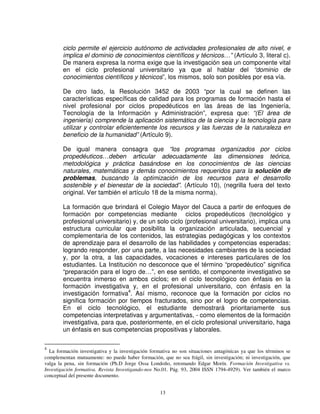 ciclo permite el ejercicio autónomo de actividades profesionales de alto nivel, e
        implica el dominio de conocimientos científicos y técnicos…” (Artículo 3, literal c).
        De manera expresa la norma exige que la investigación sea un componente vital
        en el ciclo profesional universitario ya que al hablar del “dominio de
        conocimientos científicos y técnicos”, los mismos, solo son posibles por esa vía.

        De otro lado, la Resolución 3452 de 2003 “por la cual se definen las
        características específicas de calidad para los programas de formación hasta el
        nivel profesional por ciclos propedéuticos en las áreas de las Ingeniería,
        Tecnología de la Información y Administración”, expresa que: “(El área de
        ingeniería) comprende la aplicación sistemática de la ciencia y la tecnología para
        utilizar y controlar eficientemente los recursos y las fuerzas de la naturaleza en
        beneficio de la humanidad” (Artículo 9).

        De igual manera consagra que “los programas organizados por ciclos
        propedéuticos…deben articular adecuadamente las dimensiones teórica,
        metodológica y práctica basándose en los conocimientos de las ciencias
        naturales, matemáticas y demás conocimientos requeridos para la solución de
        problemas, buscando la optimización de los recursos para el desarrollo
        sostenible y el bienestar de la sociedad”. (Artículo 10), (negrilla fuera del texto
        original. Ver también el artículo 18 de la misma norma).

        La formación que brindará el Colegio Mayor del Cauca a partir de enfoques de
        formación por competencias mediante ciclos propedéuticos (tecnológico y
        profesional universitario) y, de un solo ciclo (profesional universitario), implica una
        estructura curricular que posibilita la organización articulada, secuencial y
        complementaria de los contenidos, las estrategias pedagógicas y los contextos
        de aprendizaje para el desarrollo de las habilidades y competencias esperadas;
        logrando responder, por una parte, a las necesidades cambiantes de la sociedad
        y, por la otra, a las capacidades, vocaciones e intereses particulares de los
        estudiantes. La Institución no desconoce que el término “propedéutico” significa
        “preparación para el logro de…”, en ese sentido, el componente investigativo se
        encuentra inmerso en ambos ciclos; en el ciclo tecnológico con énfasis en la
        formación investigativa y, en el profesional universitario, con énfasis en la
        investigación formativa4. Así mismo, reconoce que la formación por ciclos no
        significa formación por tiempos fracturados, sino por el logro de competencias.
        En el ciclo tecnológico, el estudiante demostrará prioritariamente sus
        competencias interpretativas y argumentativas, - como elementos de la formación
        investigativa, para que, posteriormente, en el ciclo profesional universitario, haga
        un énfasis en sus competencias propositivas y laborales.

4
  La formación investigativa y la investigación formativa no son situaciones antagónicas ya que los términos se
complementan mutuamente: no puede haber formación, que no sea frágil, sin investigación; ni investigación, que
valga la pena, sin formación (Ph.D Jorge Ossa Londoño, retomando Edgar Morín. Formación Investigativa vs.
Investigación formativa. Revista Investigando-nos No.01. Pág. 93, 2004 ISSN 1794-4929). Ver también el marco
conceptual del presente documento.


                                                    13
 