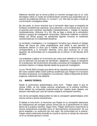 Debemos recordar que la norma jurídica en mención consagra que en el ciclo
tecnológico habrá un núcleo de fundamentación científica que propenderá por la
solución de problemas (Artículo 14, numeral 1 y 2). Ello solo se logra a través de
una formación investigativa sólida.

De otra parte, la norma reconoce que la formación debe lograr el propósito de
fortalecer competencias cognitivas, socio-afectivas y comunicativas que le sirvan
al aprendiz para coordinar actividades interdisciplinarias y trabajar en equipos
interdisciplinarios. (Artículos 15 y 24). Ello se logra a través de la articulación
efectiva a grupos de investigación reconocidos. Solamente mediante un efectivo
trabajo con dichos grupos, los estudiantes lograrán formarse en ambientes
caracterizados por la multiplicidad disciplinar.

La formación investigativa y la investigación formativa que ofrecerá el Colegio
Mayor del Cauca por ciclos propedéuticos será sólida lo que permitirá al
estudiante obtener un título que lo habilite, tanto para el desempeño laboral
correspondiente a la formación obtenida, como para continuar en el ciclo
siguiente, de conformidad con lo expresado por el artículo 10 del Decreto 2216
de 2003.

Los propósitos a aplicar en la formación por ciclos será validado en la medida en
que se optimicen los procesos de asimilación, adaptación y apoyo al estudiante
en la producción del conocimiento articulado a procesos de investigación. Dichos
procesos implican un trabajo liderado desde los grupos de investigación.

La Ley 749 de 2002 consagra que dentro de los requisitos para el reconocimiento
del nuevo carácter deben existir políticas académicas que integren en el proceso
formativo la docencia, la investigación y la extensión. Sobre el desarrollo de dicha
exigencia, trataremos más adelante.

2.2.   MARCO TEÓRICO.

Desde la controversia epistemológica entre Kunh - Popper sobre lo qué es
ciencia (1965), se han notado avances vertiginosos en la práctica científica.
Dicho debate fue enriquecido posteriormente por Lakatos quien destaca una
posición intermedia que nutre de manera notable la concepción científica.

Uno de los principales desacuerdos ha sido la concepción epistemológica entre
ciencia normal y ciencia extraordinaria.

El debate lo inicia Kuhn, al mencionar que Popper en su concepción desconoce
las implicaciones del concepto ciencia normal que es la generalmente se utiliza
dentro de la práctica científica. Según Kuhn, Popper dimensiona mayormente la
ciencia extraordinaria entendida como el “derrocamiento revolucionario” de una
teoría aceptada y su sustitución por otra mejor. De conformidad con lo anterior,
Popper estaría solamente tomando en cuenta la ciencia en tiempo de crisis pero
no en su transitar general o normal.
                                   14
 