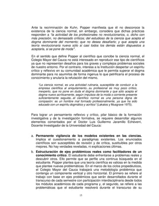 Ante la recriminación de Kuhn, Popper manifiesta que él no desconoce la
existencia de la ciencia normal, sin embargo, considera que dichas prácticas
responden a “la actividad de los profesionales no revolucionarios, o, dicho con
más precisión, no demasiado críticos; del estudioso de la ciencia que acepta el
dogma dominante del momento; que no desea desafiarlo; y que acepta una
teoría revolucionaria nueva sólo si casi todos los demás están dispuestos a
aceptarla, si se pone de moda”i.

En el sentido que define Popper al científico que concibe la ciencia normal, el
Colegio Mayor del Cauca no está interesado en reproducir ese tipo de científicos
ya que no representan desafíos para los graves y complejos problemas sociales
de nuestro entorno. Por el contrario, interesa a la Institución despertar un espíritu
crítico y reflexivo en su comunidad académica que le permita superar el dogma
dominante para no asumirlos de forma ingenua lo que petrificaría el proceso de
conocimiento y anularía la refutación del mismo.

     “La ciencia normal, es una actividad rutinaria, susceptible de conducir a la
     empresa científica al aniquilamiento...su profesional es muy poco crítico,
     inexperto, que no pone en duda el dogma dominante y que sólo acepta el
     dogma nuevo acríticamente, según impulsos de la moda o corriente presente
     suficientemente seguida...el científico normal es una persona digna de
     compasión: es un hombre mal formado profesionalmente, ya que ha sido
     educado con un espíritu dogmático y acrítico” (Lakatos y Musgrave 1975).


Para lograr un pensamiento reflexivo y crítico, pilar básico de la formación
investigativa y de la investigación formativa, se requiere desarrollar algunos
elementos comentados por el Doctor Luis Guillermo Jaramillo Echeverri,
Docente Investigador de la Universidad del Cauca:


a. Permanente vigilancia de los modelos existentes en las ciencias.
   Implica el cuestionamiento a paradigmas existentes. Los enunciados
   científicos son susceptibles de revisión y de crítica, sustituibles por otros
   mejores. No hay verdades reveladas, ni explicaciones últimas.
b. Estructuración de ejes problémicos reales como facilitadores de un
   conocimiento crítico. El estudiante debe enfrentarse a problemas reales y
   descubrir otros. Ello permite que se perfile una continua búsqueda en el
   estudiante. Popper plantea que una teoría científica es valiosa en la medida
   que plantee nuevas problemáticas. En el marco de los ciclos propedéuticos,
   el Colegio Mayor del Cauca trabajará una metodología problémica que
   contenga un componente vertical y otro horizontal. El primero se refiere al
   trabajo con base en ejes problémicos que serán desarrollados durante el
   transcurso de cada semestre con participación interdisciplinaria desde todos
   los módulos académicos de cada programa y, el segundo, se refiere a las
   problemáticas que el estudiante resolverá durante el transcurso de su

                                    15
 