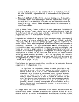 carrera, hasta la culminación del ciclo tecnológico o, hasta la culminación
   del ciclo profesional, dependiendo de la caracterización del problema a
   resolver.
c. Desarrollo de la creatividad. Invita a salir de los esquemas de soluciones
   encontradas en los libros de texto para enfrentar problemáticas reales que
   requieren soluciones desde las competencias del estudiante fortalecidas
   desde su proceso formativo, donde la innovación sea una constante y no un
   episodio esporádico.

Entre el “Falsacionismo Ingenuo” que critica Khun a Popper y el “Falsacionismo
Radical” que propone Popper; Lakatos asume una posición intermedia a partir de
la conformación de un núcleo que sustente un programa de investigación
progresivo a partir de un “Falsacionismo Refinado”.

Para Lakatos un programa de investigación debe tener un núcleo fuerte sobre el
cual se erige el programa; alrededor de él habrá un “cinturón protector”
constituido por hipótesis auxiliares o líneas que ponen a prueba el contenido del
núcleo. Dichas líneas son susceptibles de ser modificadas para defender el
mencionado contenido. Como se puede observar existirá en el programa de
investigación una parte con estabilidad –no pétrea- y una parte modificable –las
líneas- que soportarán los proyectos de investigación que el programa formule a
través de la dinámica de los grupos de investigación. “El éxito del programa de
investigación se prueba por su capacidad para producir un desplazamiento
teórico consecuentemente progresivo, y con un crecimiento del contenido
susceptible de ser ocasionalmente confirmado; es decir, todo programa de
investigación exitoso implica también un desplazamiento empírico progresivo” (cf.
Lakatos, op. cit., págs. 129-131).

Para Lakatos, las revoluciones científicas consisten en la superación de unos
programas de investigación por otros.

      “Los programas de investigación pueden progresar, estancarse o ser
      superados: progresan mientras son capaces de predecir exitosamente
      hechos nuevos, es lo que se llama “desplazamiento progresivo de
      problemas”. Si un programa de investigación explica de forma progresiva
      más que sus rivales, elimina a los que compiten con él: esta eliminación,
      como ya hemos expuesto, no se basa en razones de falsación, sino que
      ocurre sencillamente como consecuencia de que la teoría desplazante posee
      un superávit de contenido confirmado mayor que la precedente”. (Luis
      Guillermo Jaramillo Echeverri, Implicaciones de la controversia Kuhn –
      Popper - Lakatos en la enseñanza de las ciencias y en la conformación de
      líneas de investigación).


El Colegio Mayor del Cauca se encuentra en un proceso de construcción de
núcleos fuertes desde los grupos de investigación para que, a partir de dichos
núcleos, se erijan programas de investigación sostenibles en el tiempo, con la

                                  16
 