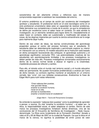 característica de ser altamente críticos y reflexivos que, de manera
comprometida respondan a satisfacer las necesidades del entorno.

El entorno problémico es el campo de acción por excelencia del investigador
(profesor y estudiante). El profesional (tanto en el ciclo tecnológico como en el
ciclo profesional universitario) debe estar en capacidad de resolver problemas.
Debe demostrar sus competencias a través de la acción, ya que la competencia
se define por excelencia como el saber hacer en contexto. En este sentido la
investigación, es un elemento vertebral para lograr dicho fin. Indudablemente el
saber hacer en contexto, debe ser cuestionador y modificador del estado de
cosas, de los dogmas imperantes por cuanto la ciencia extraordinaria así lo exige
para realmente dejar huella.

Dentro de ese orden de ideas, las teorías constructivistas del aprendizaje
propenden porque el centro del proceso formativo sea el estudiante. El
estudiante debe ser detenidamente explorado y permitírsele explorar su interior
en interacción con su entorno. El modelo educativo de la Institución está basado
en dicha concepción favoreciendo dos enfoques: el aprendizaje autónomo y el
aprendizaje significativo (consultar PEI). Las potencialidades creativas de los
estudiantes son asombrosamente ilimitadas y los procesos investigativos no
deben perder de vista ello. Procesos investigativos enmarcados exclusivamente
dentro de la ciencia normal tiende a disecar el ingenio y la creatividad,
impidiendo procesos de reflexión y cambio.

Para ello, el tránsito entre el mundo real (entorno social) y el mundo educativo
debe ser permanente. No pueden formularse problemáticas a analizar por fuera
de dicho tránsito. Lo contrario significa mantener al estudiante en un entorno
cerrado, tipo “urna”, con sus nefastas consecuencias. Analicemos la frase de
Edgar Morín para nutrir estas reflexiones:


             “Crear cabezas bien puestas,
             mas que bien llenas,
             enseñar la condición humana,
             iniciar en la vida,
             afrontar la incertidumbre,
             enseñar a transformarse en ciudadanos”

                   (Edgar Morín – Teoría del Pensamiento Complejo)

Se entiende la expresión “cabezas bien puestas” como la posibilidad de aprender
a pensar, a razonar. Es vital “enseñar la condición humana” – el saber ser-, la
ética, la responsabilidad social, el saber adaptarse al cambio. Dentro de este
marco los procesos investigativos fortalecen dichas dinámicas. Una de las
conclusiones del VI Encuentro de Semilleros de Investigación – Nodo Cauca-
denominado “La Ética como fundamento de la Formación Científica”, llevado a
cabo el 25 y 26 de Mayo de 2007 en la ciudad de Popayán, fue que la ética en el
marco de la ciencia, no significa la posibilidad de emitir juicios de valor
                                   17
 