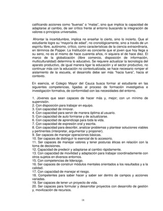 calificando acciones como “buenas” o “malas”, sino que implica la capacidad de
adaptarse al cambio, de ser crítico frente al entorno buscando la integración de
valores o principios universales.

Afrontar la incertidumbre, implica no enseñar lo cierto, sino lo incierto. Que el
estudiante logre su “mayoría de edad”, no cronológicamente, sino a través de un
espíritu libre, autónomo, crítico, como características de la ciencia extraordinaria,
en términos de Popper. La Institución es conciente que el joven que hoy llega a
su seno, no es el mismo de hace cuarenta años, ni siquiera el de hace diez. El
marco de la globalización (libre comercio, disposición de información,
multiculturalidad) determina lo educativo. Se requiere actualizar la tecnología del
aparato productivo, de igual manera ligar la educación y el sector productivo, no
continuar más con la educación no contextualizada; se hace necesario romper el
aislamiento de la escuela, el desarrollo debe ser más “hacia fuera”, hacia el
contexto.

En esencia, el Colegio Mayor del Cauca busca formar al estudiante en las
siguientes competencias, ligadas al proceso de formación investigativa e
investigación formativa, de conformidad con las necesidades del entorno.

1. Jóvenes que sean capaces de hacer más y, mejor; con un mínimo de
supervisión.
2. Con disposición para trabajar en equipo.
3. Con capacidad de innovar.
4. Con capacidad para servir de manera óptima al usuario.
5. Con capacidad de auto formarse y de actualizarse.
6. Con capacidad de aprendizaje para toda la vida.
7. Con capacidad de expresión oral y escrita.
8. Con capacidad para describir, analizar problemas y plantear soluciones viables
y pertinentes (interpretar, argumentar y proponer).
9. Ser capaces de manejar operaciones básicas.
10. Ser capaces de distinguir lo esencial de lo accesorio.
11. Ser capaces de manejar valores y tener posturas éticas en relación con la
toma de decisiones.
12. Capacidad de predecir y adaptarse al cambio rápidamente.
13. Con capacidad de movilidad y adaptación para trabajar coordinadamente con
otros sujetos en diversos entornos.
15. Con competencias de liderazgo.
16. Ser capaces de construir módulos mentales orientados a los resultados y a la
calidad.
17. Con capacidad de manejar el riesgo.
18. Competentes para saber hacer y saber ser dentro de campos y acciones
variadas.
19. Ser capaces de tener un proyecto de vida.
20. Ser capaces para formular y desarrollar proyectos con desarrollo de gestión
y, movilización de recursos.


                                    18
 