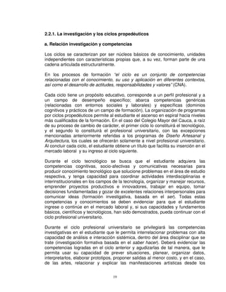 2.2.1. La investigación y los ciclos propedéuticos

a. Relación investigación y competencias

Los ciclos se caracterizan por ser núcleos básicos de conocimiento, unidades
independientes con características propias que, a su vez, forman parte de una
cadena articulada estructuralmente.

En los procesos de formación “el ciclo es un conjunto de competencias
relacionadas con el conocimiento, su uso y aplicación en diferentes contextos,
así como el desarrollo de actitudes, responsabilidades y valores” (CNA).

Cada ciclo tiene un propósito educativo, corresponde a un perfil profesional y a
un campo de desempeño específico; abarca competencias genéricas
(relacionadas con entornos sociales y laborales) y específicas (dominios
cognitivos y prácticos de un campo de formación). La organización de programas
por ciclos propedéuticos permite al estudiante el ascenso en espiral hacia niveles
más cualificados de la formación. En el caso del Colegio Mayor del Cauca, a raíz
de su proceso de cambio de carácter, el primer ciclo lo constituirá el tecnológico,
y el segundo lo constituirá el profesional universitario, con las excepciones
mencionadas anteriormente referidas a los programas de Diseño Artesanal y
Arquitectura, los cuales se ofrecerán solamente a nivel profesional universitario.
Al concluir cada ciclo, el estudiante obtiene un título que facilita su inserción en el
mercado laboral y su ingreso al ciclo siguiente.

Durante el ciclo tecnológico se busca que el estudiante adquiera las
competencias cognitivas, socio-afectivas y comunicativas necesarias para
producir conocimiento tecnológico que solucione problemas en el área de estudio
respectiva, y tenga capacidad para coordinar actividades interdisciplinarias e
interinstitucionales en los campos de la tecnología, organizar y manejar recursos,
emprender proyectos productivos e innovadores, trabajar en equipo, tomar
decisiones fundamentadas y gozar de excelentes relaciones interpersonales para
comunicar ideas (formación investigativa, basada en el ser). Todas estas
competencias y conocimientos se deben evidenciar para que el estudiante
ingrese o continúe en el mercado laboral y, si sus capacidades y fundamentos
básicos, científicos y tecnológicos, han sido demostrados, pueda continuar con el
ciclo profesional universitario.

Durante el ciclo profesional universitario se privilegiará las competencias
investigativas en el estudiante que le permita interrelacionar problemas con alta
capacidad de análisis e interacción sistémica, dentro del área disciplinar que se
trate (investigación formativa basada en el saber hacer). Deberá evidenciar las
competencias logradas en el ciclo anterior y agudizarlas de tal manera, que le
permita usar su capacidad de prever situaciones, planear, organizar datos,
interpretarlos, elaborar prototipos, proponer salidas al menor costo, y en el caso,
de las artes, relacionar y explicar las manifestaciones artísticas desde los


                                     19
 