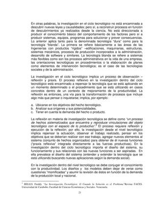 En otras palabras, la investigación en el ciclo tecnológico no está encaminada a
       descubrir nuevas leyes y causalidades; pero sí, a reconstruir procesos en función
       de descubrimientos ya realizados desde la ciencia. No está direccionada a
       producir el conocimiento básico del comportamiento de los factores pero sí a
       producir sistemas, equipos, programas para solucionar y prever consecuencias.
       Lo anterior aplica tanto para la denominada tecnología “dura” como para la
       tecnología “blanda”. La primera se refiere básicamente a las áreas de las
       Ingenierías con productos “rígidos” –edificaciones, maquinarias, estructuras,
       sistemas mecánicos, procesos de producción incorporados a la administración,
       desarrollo de software y similares. La tecnología blanda se refiere a sistemas
       más flexibles como son los procesos administrativos en la vida de una empresa,
       las orientaciones tecnológicas en procedimientos o la elaboración de planes
       como elementos de intervención tecnológica; es el caso de las tecnologías
       sociales y de la administración.

       La investigación en el ciclo tecnológico implica un proceso de observación –
       reflexión y praxis. El proceso reflexivo en la investigación dentro del ciclo
       tecnológico está encaminado a repensar la tecnología que se está aplicando en
       un momento determinado o el procedimiento que se está utilizando en casos
       concretos dentro de un contexto de mejoramiento de la productividad. La
       reflexión es entonces, una vía para la transformación de procesos que incluye
       algo más que pensar o inquietarse; implica, por ejemplo:

       a. Ubicarse en los objetivos del hecho tecnológico.
       b. Analizar sus orígenes y sus potencialidades.
       c. Tener en cuenta la demanda del hecho o producto.

       La reflexión en materia de investigación tecnológica se define como “un proceso
       de hechos sistematizados que encuentra y reproduce vinculaciones del objeto
       tecnológico con el espacio de lo productivo”.5 El proceso requiere reflexión y
       ejecución de la reflexión; por ello, la investigación desde el nivel tecnológico
       implica repensar la actuación, observar el trabajo realizado, pensar en los
       objetivos que se deberían realizar con ese trabajo, agregar nuevos elementos al
       sistema (conjunto de hechos organizados) para obtener de él nuevas funciones
       (“praxis reflexiva” integrada directamente a las fuerzas productivas). En la
       investigación dentro del ciclo tecnológico importa el diseño del sistema, su
       funcionamiento y sus relaciones con las nuevas funciones a ser aspiradas. En
       ella prevalece el diseño del sistema (entender y extender la tecnología que se
       está utilizando buscando nuevas aplicaciones según la demanda social).

       En la investigación dentro del nivel tecnológico se debe conjugar el conocimiento
       con la productividad. Los diseños y los modelos deben dejar de verse como
       cuestiones “momificadas” y asumir la revisión de éstos en función de la demanda
       de la producción local y nacional.

5
 BELLO, Freddy “La Investigación Tecnológica: O Cuando la Solución es el Problema”Revista FACES.
Universidad de Carabobo. Facultad de Ciencias Económicas y Sociales. Venezuela.

                                             21
 
