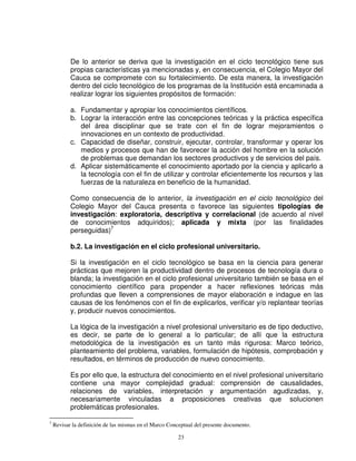 De lo anterior se deriva que la investigación en el ciclo tecnológico tiene sus
           propias características ya mencionadas y, en consecuencia, el Colegio Mayor del
           Cauca se compromete con su fortalecimiento. De esta manera, la investigación
           dentro del ciclo tecnológico de los programas de la Institución está encaminada a
           realizar lograr los siguientes propósitos de formación:

           a. Fundamentar y apropiar los conocimientos científicos.
           b. Lograr la interacción entre las concepciones teóricas y la práctica específica
              del área disciplinar que se trate con el fin de lograr mejoramientos o
              innovaciones en un contexto de productividad.
           c. Capacidad de diseñar, construir, ejecutar, controlar, transformar y operar los
              medios y procesos que han de favorecer la acción del hombre en la solución
              de problemas que demandan los sectores productivos y de servicios del país.
           d. Aplicar sistemáticamente el conocimiento aportado por la ciencia y aplicarlo a
              la tecnología con el fin de utilizar y controlar eficientemente los recursos y las
              fuerzas de la naturaleza en beneficio de la humanidad.

           Como consecuencia de lo anterior, la investigación en el ciclo tecnológico del
           Colegio Mayor del Cauca presenta o favorece las siguientes tipologías de
           investigación: exploratoria, descriptiva y correlacional (de acuerdo al nivel
           de conocimientos adquiridos); aplicada y mixta (por las finalidades
           perseguidas)7

           b.2. La investigación en el ciclo profesional universitario.

           Si la investigación en el ciclo tecnológico se basa en la ciencia para generar
           prácticas que mejoren la productividad dentro de procesos de tecnología dura o
           blanda; la investigación en el ciclo profesional universitario también se basa en el
           conocimiento científico para propender a hacer reflexiones teóricas más
           profundas que lleven a comprensiones de mayor elaboración e indague en las
           causas de los fenómenos con el fin de explicarlos, verificar y/o replantear teorías
           y, producir nuevos conocimientos.

           La lógica de la investigación a nivel profesional universitario es de tipo deductivo,
           es decir, se parte de lo general a lo particular; de allí que la estructura
           metodológica de la investigación es un tanto más rigurosa: Marco teórico,
           planteamiento del problema, variables, formulación de hipótesis, comprobación y
           resultados, en términos de producción de nuevo conocimiento.

           Es por ello que, la estructura del conocimiento en el nivel profesional universitario
           contiene una mayor complejidad gradual: comprensión de causalidades,
           relaciones de variables, interpretación y argumentación agudizadas, y,
           necesariamente vinculadas a proposiciones creativas que solucionen
           problemáticas profesionales.

7
    Revisar la definición de las mismas en el Marco Conceptual del presente documento.

                                                       23
 
