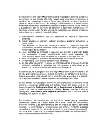En relación con el Colegio Mayor del Cauca la investigación del ciclo profesional
universitario no está dirigida a formular nuevas leyes universales, ni teoremas, ni
principios ya creados por la ciencia (labor esencial de la ciencia extraordinaria
plena, en términos de Popper). Sin embargo, a la Institución sí le interesa tomar
elementos de la ciencia extraordinaria como son el pensamiento crítico, reflexivo
y cuestionador con el propósito de contribuir a solucionar problemáticas del
complejo entorno social. Así por ejemplo, la investigación en el ciclo profesional
universitario de la Institución estará dirigida a:

a. Interrelacionar problemas con alta capacidad de análisis e interacción
   sistémica.
b. Prever situaciones, planear, elaborar prototipos, proponer soluciones al
   menor costo.
c. Complementar la formación tecnológica desde la respectiva área del
   conocimiento, de forma coherente con la fundamentación teórica y propuesta
   metodológica de la profesión.
d. Hacer explícitos los principios y propósitos que orientan la profesión desde
   una perspectiva integral, considerando entre otros aspectos: las
   características y competencias que se espera posea el futuro profesional.
e. Realizar un ejercicio autónomo de actividades profesionales de alto nivel.
f. Comprender y saber explicar conocimientos científicos.
g. En las artes: relacionar y explicar las manifestaciones artísticas desde los
   contextos culturales e históricos que los generan y determinan y, su
   interacción con otras manifestaciones de naturaleza plural.

En conclusión, la investigación que el Colegio Mayor del Cauca desarrollará en
el ciclo profesional universitario, tomará elementos del conocimiento científico,
trabajará con ellos y los utilizará con el fin de formular y contribuir a la solución
de problemáticas del entorno que requieran respuestas profesionales.

En ese sentido la investigación dentro del ciclo profesional universitario en los
diferentes programas académicos del Colegio Mayor del Cauca será de la
siguiente tipología: Exploratoria, Descriptiva, Correlacional y Explicativa (de
acuerdo al nivel de conocimientos adquiridos), Básica (por las finalidades
perseguidas), Documental, de Campo o Experimental (Por la clase de medios
utilizados para obtener los datos).


En conclusión, la investigación, en los ciclos tecnológico y profesional
universitario, dentro del Colegio Mayor del Cauca, parte del conocimiento
científico universal y se complementará con el objetivo de aportar soluciones
integrales y sistemáticas a problemáticas del entorno mediante procesos
racionales y empíricos con el fin de favorecer la productividad (investigación
propia de lo tecnológico) y hacer nuevos aportes al conocimiento (investigación
propia del nivel profesional universitario).


                                    24
 