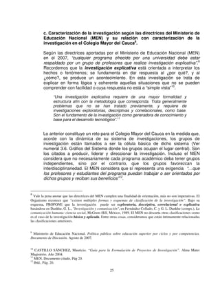 c. Caracterización de la investigación según las directrices del Ministerio de
        Educación Nacional (MEN) y su relación con caracterización de la
        investigación en el Colegio Mayor del Cauca8.

        Según las directrices aportadas por el Ministerio de Educación Nacional (MEN)
        en el 2007, “cualquier programa ofrecido por una universidad debe estar
        respaldado por un grupo de profesores que realice investigación explicativa”.9
        Recordemos que la investigación explicativa está orientada a interpretar los
        hechos o fenómenos; se fundamenta en dar respuesta al ¿por qué?, y al
        ¿cómo?, se produce un acontecimiento. En esta investigación se trata de
        explicar en forma lógica y coherente aquellas situaciones que no se pueden
        comprender con facilidad o cuya respuesta no está a “simple vista”10.

               “Una investigación explicativa requiere de una mayor formalidad y
               estructura afín con la metodología que corresponda. Trata generalmente
               problemas que no se han tratado previamente, y requiere de
               investigaciones exploratorias, descriptivas y correlacionales, como base.
               Son el fundamento de la investigación como generadora de conocimiento y
               base para el desarrollo tecnológico”.11


        Lo anterior constituye un reto para el Colegio Mayor del Cauca en la medida que,
        acorde con la dinámica de su sistema de investigaciones, los grupos de
        investigación están llamados a ser la célula básica de dicho sistema (Ver
        numeral 3.6. Gráfico del Sistema donde los grupos ocupan el lugar central). Son
        los citados a producir, liderar y direccionar la investigación. Incluso el MEN
        considera que no necesariamente cada programa académico deba tener grupos
        independientes, sino por el contrario, que los grupos favorezcan la
        interdisciplinariedad. El MEN considera que sí representa una exigencia “…que
        los profesores y estudiantes del programa puedan trabajar o ser orientados por
        dichos grupos y reciban sus beneficios”12.


8
  Vale la pena anotar que las directrices del MEN cumplen una finalidad de orientación, más no son imperativas. El
Organismo reconoce que “existen múltiples formas y esquemas de clasificación de la investigación”. Bajo su
esquema, PROPONE que la investigación puede ser exploratoria, descriptiva, correlacional o explicativa
basándose en Dankhe, G. L., "Investigación y comunicación", en Fernández Collado, C. y G. L. Dankhe (comps.), La
comunicación humana: ciencia social, McGraw-Hill, México, 1989. El MEN no descarta otras clasificaciones como
es el caso de la investigación básica y aplicada. Entre otras cosas, consideramos que están íntimamente relacionadas
las clasificaciones anteriores.


9
 Ministerio de Educación Nacional. Política pública sobre educación superior por ciclos y por competencias.
Documento de Discusión. Agosto de 2007.

10
    CASTILLO SÁNCHEZ, Mauricio. “Guía para la Formulación de Proyectos de Investigación”. Alma Mater
Magisterio. Año 2004.
11
   MEN, Documento citado, Pág 20.
12
   Ibíd., Pág. 20.

                                                      25
 