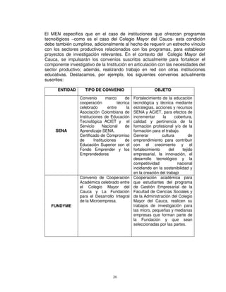 El MEN especifica que en el caso de instituciones que ofrezcan programas
tecnológicos –como es el caso del Colegio Mayor del Cauca- esta condición
debe también cumplirse, adicionalmente al hecho de requerir un estrecho vínculo
con los sectores productivos relacionados con los programas, para establecer
proyectos de investigación relevantes. En el contexto del Colegio Mayor del
Cauca, se impulsarán los convenios suscritos actualmente para fortalecer el
componente investigativo de la Institución en articulación con las necesidades del
sector productivo; además, realizando trabajo en red con otras instituciones
educativas. Destacamos, por ejemplo, los siguientes convenios actualmente
suscritos:

      ENTIDAD        TIPO DE CONVENIO                           OBJETO

                  Convenio         marco      de    Fortalecimiento de la educación
                  cooperación            técnica    tecnológica y técnica mediante
                  celebrado         entre      la   estrategias, acciones y recursos
                  Asociación Colombiana de          SENA y ACIET, para efectos de
                  Instituciones de Educación        incrementar      la      cobertura,
                  Tecnológica ACIET y el            calidad y pertinencia de la
                  Servicio       Nacional     de    formación profesional y/o de la
     SENA         Aprendizaje SENA.                 formación para el trabajo.
                  Certificado de Compromiso         Generar         cultura          de
                  de       Instituciones      de    emprendimiento para contribuir
                  Educación Superior con el         con el crecimiento y el
                  Fondo Emprender y los             fortalecimiento      del     tejido
                  Emprendedores                     empresarial, la innovación, el
                                                    desarrollo tecnológico y la
                                                    competitividad             nacional
                                                    incidiendo en la sostenibilidad y
                                                    en la creación del trabajo
                  Convenio de Cooperación           Cooperación académica para
                  Académica celebrado entre         que estudiantes del programa
                  el Colegio Mayor del              de Gestión Empresarial de la
                  Cauca y La Fundación              Facultad de Ciencias Sociales y
                  para el Desarrollo Integral       de la Administración del Colegio
                  de la Microempresa.               Mayor del Cauca, realicen su
   FUNDYME                                          trabajos de investigación para
                                                    las micro, pequeñas y medianas
                                                    empresas que forman parte de
                                                    la Fundación y que sean
                                                    seleccionadas por las partes.




                                      26
 