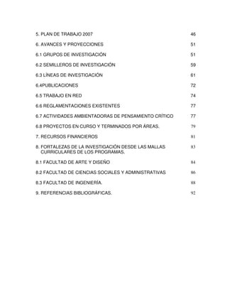 5. PLAN DE TRABAJO 2007                                46

6. AVANCES Y PROYECCIONES                              51

6.1 GRUPOS DE INVESTIGACIÓN                            51

6.2 SEMILLEROS DE INVESTIGACIÓN                        59

6.3 LÍNEAS DE INVESTIGACIÓN                            61

6.4PUBLICACIONES                                       72

6.5 TRABAJO EN RED                                     74

6.6 REGLAMENTACIONES EXISTENTES                        77

6.7 ACTIVIDADES AMBIENTADORAS DE PENSAMIENTO CRÍTICO   77

6.8 PROYECTOS EN CURSO Y TERMINADOS POR ÁREAS.         79

7. RECURSOS FINANCIEROS                                81

8. FORTALEZAS DE LA INVESTIGACIÓN DESDE LAS MALLAS     83
   CURRICULARES DE LOS PROGRAMAS.

8.1 FACULTAD DE ARTE Y DISEÑO                          84

8.2 FACULTAD DE CIENCIAS SOCIALES Y ADMINISTRATIVAS    86

8.3 FACULTAD DE INGENIERÍA.                            88

9. REFERENCIAS BIBLIOGRÁFICAS.                         92
 