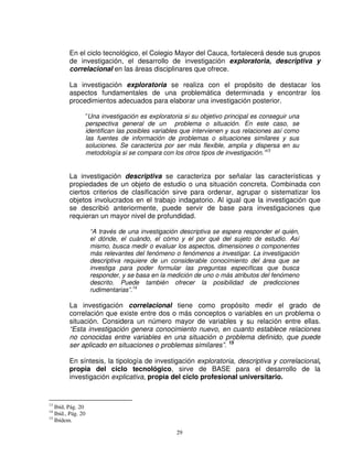 En el ciclo tecnológico, el Colegio Mayor del Cauca, fortalecerá desde sus grupos
         de investigación, el desarrollo de investigación exploratoria, descriptiva y
         correlacional en las áreas disciplinares que ofrece.

         La investigación exploratoria se realiza con el propósito de destacar los
         aspectos fundamentales de una problemática determinada y encontrar los
         procedimientos adecuados para elaborar una investigación posterior.

                    ”Una investigación es exploratoria si su objetivo principal es conseguir una
                    perspectiva general de un problema o situación. En este caso, se
                    identifican las posibles variables que intervienen y sus relaciones así como
                    las fuentes de información de problemas o situaciones similares y sus
                    soluciones. Se caracteriza por ser más flexible, amplia y dispersa en su
                    metodología si se compara con los otros tipos de investigación.”13


         La investigación descriptiva se caracteriza por señalar las características y
         propiedades de un objeto de estudio o una situación concreta. Combinada con
         ciertos criterios de clasificación sirve para ordenar, agrupar o sistematizar los
         objetos involucrados en el trabajo indagatorio. Al igual que la investigación que
         se describió anteriormente, puede servir de base para investigaciones que
         requieran un mayor nivel de profundidad.

                     “A través de una investigación descriptiva se espera responder el quién,
                     el dónde, el cuándo, el cómo y el por qué del sujeto de estudio. Así
                     mismo, busca medir o evaluar los aspectos, dimensiones o componentes
                     más relevantes del fenómeno o fenómenos a investigar. La investigación
                     descriptiva requiere de un considerable conocimiento del área que se
                     investiga para poder formular las preguntas específicas que busca
                     responder, y se basa en la medición de uno o más atributos del fenómeno
                     descrito. Puede también ofrecer la posibilidad de predicciones
                     rudimentarias”.14

         La investigación correlacional tiene como propósito medir el grado de
         correlación que existe entre dos o más conceptos o variables en un problema o
         situación. Considera un número mayor de variables y su relación entre ellas.
         “Esta investigación genera conocimiento nuevo, en cuanto establece relaciones
         no conocidas entre variables en una situación o problema definido, que puede
         ser aplicado en situaciones o problemas similares”. 15

         En síntesis, la tipología de investigación exploratoria, descriptiva y correlacional,
         propia del ciclo tecnológico, sirve de BASE para el desarrollo de la
         investigación explicativa, propia del ciclo profesional universitario.


13
   Ibíd, Pág. 20
14
   Ibíd., Pág. 20
15
   Ibídem.

                                                    29
 