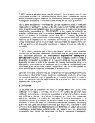 El MEN destaca adicionalmente, que la Institución deberá contar con vínculos
formalmente establecidos con universidades, instituciones universitarias, centros
de desarrollo tecnológico, institutos de innovación o similares, que la apoyen en
investigación explicativa, si no la realiza ella misma, en las áreas que ofrece.

Vale la pena destacar que, en el caso del Colegio Mayor del Cauca, la Institución
hace parte del CODECYT- CAUCA y del Observatorio del Pacífico Colombiano,
como organismos centralizadores de la investigación en la región, con grupos de
investigación reconocidos por COLCIENCIAS, a los cuales la Institución se
articulará debidamente para poder realizar investigación explicativa en debida
forma. Así mismo, la Institución forma parte de la Comisión Regional de
Competitividad como instancia de concertación y articulación entre la Comisión
Nacional de Competitividad, las entidades territoriales y la sociedad civil en
temas relacionados con la productividad y competitividad del departamento con
el fin de promover el desarrollo económico y mejorar el nivel de vida de la
población.

EL MEN pide igualmente que la Institución deberá, además, tener estrechos
vínculos con los sectores productivos relacionados con los programas ofrecidos
para establecer proyectos de investigación exploratoria, descriptiva y
correlacional relevantes, de tal manera que esta investigación esté orientada al
desarrollo e innovación tecnológica en la respectiva área, de manera que dicho
desarrollo contribuya tanto a la creación de nuevas tecnologías como a la
adaptación y adecuación de las existentes, en concordancia con las condiciones
particulares y las necesidades propias y específicas, para las cuales pueden no
existir soluciones tecnológicas, universales ni estandarizadas.

Como se mencionó anteriormente, es compromiso del Colegio Mayor del Cauca,
aprovechar al máximo los vínculos existentes con el sector productivo a través de
los convenios suscritos –ya mencionados en el presente documento- y, explorar
otros que permitan articular debidamente la academia con las necesidades
empresariales de la región.

d. Conclusión.

De acuerdo con las directrices del MEN, el Colegio Mayor del Cauca, como
Institución Tecnológica y además, en proceso de cambio de carácter hacia
Institución Universitaria, es conciente y proactiva al encaminar esfuerzos desde
sus políticas y planes, para seguir incluyendo, en todos sus programas,
elementos mediante los cuales se desarrollen la cultura investigativa y el
pensamiento crítico y autónomo de los estudiantes y los profesores. Hasta el
momento, la Institución tiene un camino recorrido que es necesario fortalecer y
que no ha sido ajeno a los direccionamientos que, hoy en día, suministra el MEN.
El nivel de dicho desarrollo dependerá del nivel de formación. Según los tipos de
investigación presentados anteriormente, se espera que un profesional
universitario sea capaz de desarrollar en forma autónoma investigación

                                  30
 