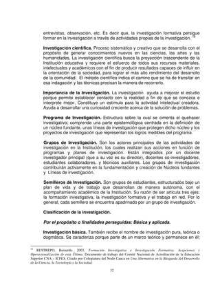 entrevistas, observación, etc. Es decir que, la investigación formativa persigue
        formar en la investigación a través de actividades propias de la investigación. 16

        Investigación científica. Proceso sistemático y creativo que se desarrolla con el
        propósito de generar conocimientos nuevos en las ciencias, las artes y las
        humanidades. La investigación científica busca la proyección trascendente de la
        Institución educativa y requiere el esfuerzo de todos sus recursos materiales,
        intelectuales y académicos con el fin de producir resultados capaces de influir en
        la orientación de la sociedad, para lograr el más alto rendimiento del desarrollo
        de la comunidad. El método científico indica el camino que se ha de transitar en
        esa indagación y las técnicas precisan la manera de recorrerlo.

        Importancia de la Investigación. La investigación ayuda a mejorar el estudio
        porque permite establecer contacto con la realidad a fin de que se conozca e
        interprete mejor. Constituye un estímulo para la actividad intelectual creadora.
        Ayuda a desarrollar una curiosidad creciente acerca de la solución de problemas.

        Programa de Investigación. Estructura sobre la cual se cimenta el quehacer
        investigativo; comprende una parte epistemológica centrada en la definición de
        un núcleo fundante, unas líneas de investigación que protegen dicho núcleo y los
        proyectos de investigación que representan los logros medibles del programa.

        Grupos de Investigación. Son los actores principales de las actividades de
        investigación en la Institución, los cuales realizan sus acciones en función de
        programas y planes de investigación. Están integrados por un docente
        investigador principal (que a su vez es su director), docentes co-investigadores,
        estudiantes colaboradores, y técnicos auxiliares. Los grupos de investigación
        contribuirán activamente en la fundamentación y creación de Núcleos fundantes
        y Líneas de investigación.

        Semilleros de Investigación. Son grupos de estudiantes, estructurados bajo un
        plan de vida y de trabajo que desarrollan de manera autónoma, con el
        acompañamiento académico de la Institución. Su razón de ser articula tres ejes:
        la formación investigativa, la investigación formativa y el trabajo en red. Por lo
        general, cada semillero se encuentra apadrinado por un grupo de investigación.

        Clasificación de la investigación.

        Por el propósito o finalidades perseguidas: Básica y aplicada.

        Investigación básica. También recibe el nombre de investigación pura, teórica o
        dogmática. Se caracteriza porque parte de un marco teórico y permanece en él;

16
    RESTREPO, Bernardo. 2003. Formación Investigativa e Investigación Formativa: Acepciones y
Operacionalización de esta Última. Documento de trabajo del Comité Nacional de Acreditación de la Educación
Superior CNA – ICFES. Citado por Colegiatura del Nodo Cauca en Una Alternativa en la Búsqueda del Desarrollo
de la Ciencia, la Tecnología y la Sociedad.

                                                  32
 