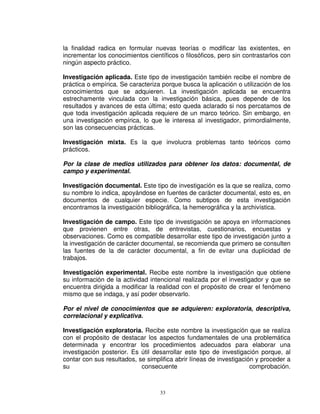 la finalidad radica en formular nuevas teorías o modificar las existentes, en
incrementar los conocimientos científicos o filosóficos, pero sin contrastarlos con
ningún aspecto práctico.

Investigación aplicada. Este tipo de investigación también recibe el nombre de
práctica o empírica. Se caracteriza porque busca la aplicación o utilización de los
conocimientos que se adquieren. La investigación aplicada se encuentra
estrechamente vinculada con la investigación básica, pues depende de los
resultados y avances de esta última; esto queda aclarado si nos percatamos de
que toda investigación aplicada requiere de un marco teórico. Sin embargo, en
una investigación empírica, lo que le interesa al investigador, primordialmente,
son las consecuencias prácticas.

Investigación mixta. Es la que involucra problemas tanto teóricos como
prácticos.

Por la clase de medios utilizados para obtener los datos: documental, de
campo y experimental.

Investigación documental. Este tipo de investigación es la que se realiza, como
su nombre lo indica, apoyándose en fuentes de carácter documental, esto es, en
documentos de cualquier especie. Como subtipos de esta investigación
encontramos la investigación bibliográfica, la hemerográfica y la archivística.

Investigación de campo. Este tipo de investigación se apoya en informaciones
que provienen entre otras, de entrevistas, cuestionarios, encuestas y
observaciones. Como es compatible desarrollar este tipo de investigación junto a
la investigación de carácter documental, se recomienda que primero se consulten
las fuentes de la de carácter documental, a fin de evitar una duplicidad de
trabajos.

Investigación experimental. Recibe este nombre la investigación que obtiene
su información de la actividad intencional realizada por el investigador y que se
encuentra dirigida a modificar la realidad con el propósito de crear el fenómeno
mismo que se indaga, y así poder observarlo.

Por el nivel de conocimientos que se adquieren: exploratoria, descriptiva,
correlacional y explicativa.

Investigación exploratoria. Recibe este nombre la investigación que se realiza
con el propósito de destacar los aspectos fundamentales de una problemática
determinada y encontrar los procedimientos adecuados para elaborar una
investigación posterior. Es útil desarrollar este tipo de investigación porque, al
contar con sus resultados, se simplifica abrir líneas de investigación y proceder a
su                          consecuente                              comprobación.



                                   33
 