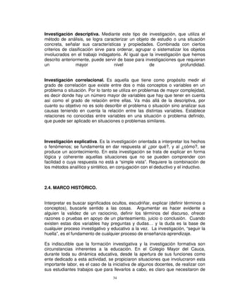 Investigación descriptiva. Mediante este tipo de investigación, que utiliza el
método de análisis, se logra caracterizar un objeto de estudio o una situación
concreta, señalar sus características y propiedades. Combinada con ciertos
criterios de clasificación sirve para ordenar, agrupar o sistematizar los objetos
involucrados en el trabajo indagatorio. Al igual que la investigación que hemos
descrito anteriormente, puede servir de base para investigaciones que requieran
un              mayor                nivel           de              profundidad.


Investigación correlacional. Es aquella que tiene como propósito medir el
grado de correlación que existe entre dos o más conceptos o variables en un
problema o situación. Por lo tanto se utiliza en problemas de mayor complejidad,
es decir donde hay un número mayor de variables que hay que tener en cuenta
así como el grado de relación entre ellas. Va más allá de la descriptiva, por
cuanto su objetivo no es solo describir el problema o situación sino analizar sus
causas teniendo en cuenta la relación entre las distintas variables. Establece
relaciones no conocidas entre variables en una situación o problema definido,
que puede ser aplicado en situaciones o problemas similares.



Investigación explicativa. Es la investigación orientada a interpretar los hechos
o fenómenos; se fundamenta en dar respuesta al ¿por qué?, y al ¿cómo?, se
produce un acontecimiento. En esta investigación se trata de explicar en forma
lógica y coherente aquellas situaciones que no se pueden comprender con
facilidad o cuya respuesta no está a “simple vista”. Requiere la combinación de
los métodos analítico y sintético, en conjugación con el deductivo y el inductivo.



2.4. MARCO HISTÓRICO.


Interpretar es buscar significados ocultos, escudriñar, explicar (definir términos o
conceptos), buscarle sentido a las cosas. Argumentar es hacer evidente a
alguien la validez de un raciocinio, definir los términos del discurso, ofrecer
razones o pruebas en apoyo de un planteamiento, juicio o conclusión. Cuando
existen estas dos variables hay preguntas y dudas… y la duda es la base de
cualquier proceso investigativo y educativo a la vez. La investigación, “seguir la
huella”, es el fundamento de cualquier proceso de enseñanza-aprendizaje.

Es indiscutible que la formación investigativa y la investigación formativa son
circunstancias inherentes a la educación. En el Colegio Mayor del Cauca,
durante toda su dinámica educativa, desde la apertura de sus funciones como
ente dedicado a esta actividad, se propiciaron situaciones que involucraron esta
importante labor, es el caso de la iniciativa de algunos docentes, de realizar con
sus estudiantes trabajos que para llevarlos a cabo, es claro que necesitaron de
                                   34
 
