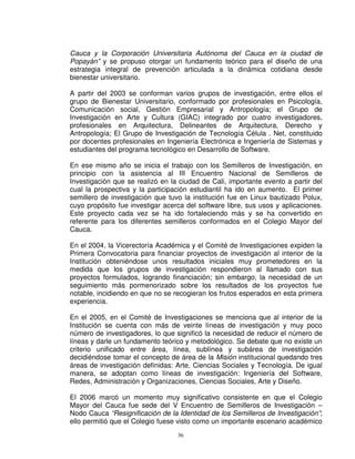 Cauca y la Corporación Universitaria Autónoma del Cauca en la ciudad de
Popayán” y se propuso otorgar un fundamento teórico para el diseño de una
estrategia integral de prevención articulada a la dinámica cotidiana desde
bienestar universitario.

A partir del 2003 se conforman varios grupos de investigación, entre ellos el
grupo de Bienestar Universitario, conformado por profesionales en Psicología,
Comunicación social, Gestión Empresarial y Antropología; el Grupo de
Investigación en Arte y Cultura (GIAC) integrado por cuatro investigadores,
profesionales en Arquitectura, Delineantes de Arquitectura, Derecho y
Antropología; El Grupo de Investigación de Tecnología Célula . Net, constituido
por docentes profesionales en Ingeniería Electrónica e Ingeniería de Sistemas y
estudiantes del programa tecnológico en Desarrollo de Software.

En ese mismo año se inicia el trabajo con los Semilleros de Investigación, en
principio con la asistencia al III Encuentro Nacional de Semilleros de
Investigación que se realizó en la ciudad de Cali, importante evento a partir del
cual la prospectiva y la participación estudiantil ha ido en aumento. El primer
semillero de investigación que tuvo la institución fue en Linux bautizado Polux,
cuyo propósito fue investigar acerca del software libre, sus usos y aplicaciones.
Este proyecto cada vez se ha ido fortaleciendo más y se ha convertido en
referente para los diferentes semilleros conformados en el Colegio Mayor del
Cauca.

En el 2004, la Vicerectoría Académica y el Comité de Investigaciones expiden la
Primera Convocatoria para financiar proyectos de investigación al interior de la
Institución obteniéndose unos resultados iniciales muy prometedores en la
medida que los grupos de investigación respondieron al llamado con sus
proyectos formulados, logrando financiación; sin embargo, la necesidad de un
seguimiento más pormenorizado sobre los resultados de los proyectos fue
notable, incidiendo en que no se recogieran los frutos esperados en esta primera
experiencia.

En el 2005, en el Comité de Investigaciones se menciona que al interior de la
Institución se cuenta con más de veinte líneas de investigación y muy poco
número de investigadores, lo que significó la necesidad de reducir el número de
líneas y darle un fundamento teórico y metodológico. Se debate que no existe un
criterio unificado entre área, línea, sublínea y subárea de investigación
decidiéndose tomar el concepto de área de la Misión institucional quedando tres
áreas de investigación definidas: Arte, Ciencias Sociales y Tecnología. De igual
manera, se adoptan como líneas de investigación: Ingeniería del Software,
Redes, Administración y Organizaciones, Ciencias Sociales, Arte y Diseño.

El 2006 marcó un momento muy significativo consistente en que el Colegio
Mayor del Cauca fue sede del V Encuentro de Semilleros de Investigación –
Nodo Cauca “Resignificación de la Identidad de los Semilleros de Investigación”;
ello permitió que el Colegio fuese visto como un importante escenario académico
                                  36
 