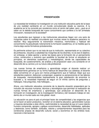 PRESENTACIÓN


La necesidad de fortalecer la investigación en una institución educativa parte de la base
de una realidad cambiante en un mundo convulsionado desde su esencia. A la
academia se le ha conocido por excelencia como el centro del saber, pero, ¿qué es el
saber sin la debida búsqueda del nuevo conocimiento que conlleve a la tan anhelada
innovación, necesaria en la sociedad?

Los estudiantes que ingresan a las instituciones educativas llegan con una serie de
incógnitas sobre la realidad circundante que muchas veces la academia pareciera no
resolver. Muy seguramente la transmisión mecánica, memorística y habitual del
conocimiento ha perjudicado notoriamente la formación académica, en la medida que la
misma deja vacíos formativos protuberantes.

Es pertinente aclarar que no se trata de que la institución, representada en su colectivo
de profesores, resuelva a cabalidad las incógnitas de los dicentes; no es ese el objetivo;
sin embargo, sí debe aportar y sentar las bases para la formación de un pensamiento
crítico, constructivo y evolutivo que posibilite la facultad de formar al estudiante en
principios, en elementos sustantivos y metodológicos, donde las capacidades de
búsqueda, de cuestionamiento, de análisis y de proposición sean una constante en el
desarrollo de su carrera y en su futura vida profesional.

Las nuevas formas de enseñanza y aprendizaje exigen al docente realizar un
replanteamiento generoso en su forma habitual de desarrollar sus cátedras; el docente
debe convertirse en un guía con menos protagonismo que el habitual. Dejar que sus
estudiantes exploren, deduzcan y propongan; auspiciar su perseverancia en las labores
de búsqueda, mencionándoles expresamente la gran satisfacción de encontrar lo
buscado y, la necesidad imperiosa de seguir en el infinito camino de preguntas y
hallazgos, más preguntas, más hallazgos....

Ahora, una institución educativa conciente de la descrita situación propenderá por la
inclusión de recursos humanos, técnicos y tecnológicos que permitan la realización de
nuevas formas de enseñanza y aprendizaje, que produzcan el desarrollo de la
formación en investigación, de la investigación formativa y del necesario trabajo en red,
dentro de un mundo cada vez más global –local.

La educación es para el país el principal factor de competitividad y las exigencias que
se le hacen al sector productivo, revierten en el sistema educativo, generándole nuevas
y mayores demandas a éste último, reafirmándole la necesidad de que el nuevo talento
humano comprenda, apropie y aplique conocimientos, desarrolle habilidades, aptitudes
y destrezas; como también, actitudes, valores y comportamientos requeridos para las
condiciones propias de desarrollo cultural, social y económico en los ámbitos local,
nacional e internacional.



                                            1
 