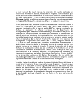 a nivel regional. De igual manera, la obtención del registro calificado en
condiciones mínimas de calidad, representó un respaldo vital del Estado que
motivó a la comunidad académica de la Institución a continuar fortaleciendo sus
procesos investigativos. La edición del primer número de la revista institucional
Almenara significó un aliciente para continuar el camino correcto caracterizado
por la posibilidad de que los profesores publiquen su producción académica.

Es así como en el 2007 a raíz del proyecto que pretende el cambio de carácter a
Institución Universitaria, el Colegio Mayor del Cauca sigue nutriendo sus
procesos investigativos. En el plan de acción 2007 en materia investigativa se
destaca la realización de talleres orientados por la Coordinación de
Investigaciones para ambientar la conformación y/o consolidación de grupos de
investigación, de igual manera, los talleres para ambientar la conformación de
nuevos grupos de semilleros de investigación han sido aprovechados por la
comunidad académica al punto de volver a generar un ambiente propicio para la
cultura investigativa. Se ha logrado fortalecer los lazos con otros sistemas de
investigación u organismos como CODECYT – Cauca, Programa Ondas de
COLCIENCIAS, Red Renata y Red Colombiana de Semilleros de Investigación –
Nodo Cauca; espacios donde la Institución aporta de manera efectiva con
recurso humano y con ideas de impacto. A manera de ejemplo vale la pena
destacar la participación nutrida de los semilleros de la Institución en el VI
Encuentro de Semilleros de Investigación – Nodo Cauca en Mayo de 2007 y la
participación en el X Encuentro Nacional y IV Internacional de Semilleros de
Investigación organizado por la Red Colombiana (RedColsi) en Octubre de 2007
en la Universidad Autónoma del Caribe (Barranquilla). Se ha nutrido las
actividades generadoras de pensamiento crítico como espacios propicios para la
lograr formar en el ser a través de la llamada formación investigativa.

La visión hacia el cambio de carácter impulsa al Colegio Mayor del Cauca a
pensar en un incremento de sus recursos humanos, de gestión y financieros que
conlleven a la Institución a ser la segunda alternativa de educación superior
pública del departamento, con un componente investigativo importante que
aborde sin timidices espacios destacados como COLCIENCIAS y también,
sistemas internacionales de investigación, logrando un reconocimiento, fruto de
la construcción continua, situación que se ilustra a lo largo del presente
documento.




                                  37
 