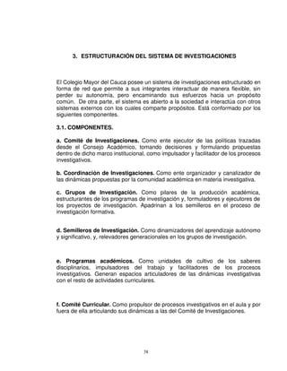 3. ESTRUCTURACIÓN DEL SISTEMA DE INVESTIGACIONES



El Colegio Mayor del Cauca posee un sistema de investigaciones estructurado en
forma de red que permite a sus integrantes interactuar de manera flexible, sin
perder su autonomía, pero encaminando sus esfuerzos hacia un propósito
común. De otra parte, el sistema es abierto a la sociedad e interactúa con otros
sistemas externos con los cuales comparte propósitos. Está conformado por los
siguientes componentes.

3.1. COMPONENTES.

a. Comité de Investigaciones. Como ente ejecutor de las políticas trazadas
desde el Consejo Académico, tomando decisiones y formulando propuestas
dentro de dicho marco institucional, como impulsador y facilitador de los procesos
investigativos.

b. Coordinación de Investigaciones. Como ente organizador y canalizador de
las dinámicas propuestas por la comunidad académica en materia investigativa.

c. Grupos de Investigación. Como pilares de la producción académica,
estructurantes de los programas de investigación y, formuladores y ejecutores de
los proyectos de investigación. Apadrinan a los semilleros en el proceso de
investigación formativa.


d. Semilleros de Investigación. Como dinamizadores del aprendizaje autónomo
y significativo, y, relevadores generacionales en los grupos de investigación.



e. Programas académicos. Como unidades de cultivo de los saberes
disciplinarios, impulsadores del trabajo y facilitadores de los procesos
investigativos. Generan espacios articuladores de las dinámicas investigativas
con el resto de actividades curriculares.



f. Comité Curricular. Como propulsor de procesos investigativos en el aula y por
fuera de ella articulando sus dinámicas a las del Comité de Investigaciones.




                                   38
 