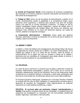 g. Comité de Proyección Social. Como propulsor de procesos investigativos
que redunden en el entorno regional y nacional, articulando sus dinámicas a las
del Comité de Investigaciones.

h. Trabajo en Red. Como uno de los pilares de administración y gestión en el
mundo contemporáneo donde la globalidad y la competencia exigen aunar
esfuerzos entre organismos y sistemas para alcanzar una serie de ventajas
frente a los retos de un mundo cambiante y dinámico. El trabajo en red en
materia investigativa implica articular propósitos y planes de trabajo entre el
sistema de investigaciones del Colegio Mayor del Cauca con sistemas que
persiguen fines similares en el marco del desarrollo regional, los cuales de
manera, aislada no se lograrían conseguir.

g. Componente administrativo - financiero. Como aquél que gestiona
recursos, administra e invierte los existentes con el ánimo de que el sistema no
colapse y opere correctamente.



3.2. MISIÓN Y VISIÓN

La Misión y Visión del Sistema de Investigaciones del Colegio Mayor del Cauca
se desprende de manera directa de la Misión y la Visión Institucionales, en la
medida que integra el ser y el hacer del ser humano, amén de buscar un
posicionamiento en la región que solo se visualiza a través de la calidad y
pertinencia de sus resultados en investigación para poder afectar el entorno y
lograr el cambio necesario en una sociedad dinámica.



3.3. POLÍTICAS.

En razón de que la ciencia es un producto que se gesta y desarrolla a través de
procesos relativamente prolongados y precisa, por lo tanto, de un cúmulo de
actitudes y disposiciones, tanto en los individuos, como en las instituciones; debe
constituirse en un producto histórico e incluyente y, sobre todo, participativo que
permita ser interiorizado por los diferentes actores de la comunidad académica.

El Proyecto Educativo Institucional, aprobado por el Consejo Directivo mediante
el Acuerdo 022 de Julio de 2003, establece un ordenamiento normativo para el
desarrollo de procesos de investigación. Esta reglamentación se evidencia
claramente en cuatro políticas académicas, a saber:

POLITICA: El currículo debe ser pertinente, integral, interdisciplinario y
flexible. Esta política considera dentro de las estrategias, el establecimiento de
programas de investigación en interacción con las comunidades académicas
locales, regionales, nacionales e internacionales.
                                   39
 