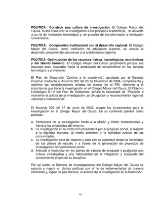 POLITICA: Construir una cultura de investigación. El Colegio Mayor del
Cauca, busca involucrar la investigación a los procesos académicos, de acuerdo
a su rol de institución tecnológica y, en proceso de transformación a Institución
Universitaria.

POLITICA: Compromiso Institucional con el desarrollo regional. El Colegio
Mayor del Cauca, como institución de educación superior, se vincula al
desarrollo, proponiendo soluciones a la problemática regional.

POLÍTICA: Optimización de los recursos físicos, tecnológicos, económicos
y del talento humano. El Colegio Mayor del Cauca propenderá porque sus
recursos sean ocupados hacia la producción de conocimiento en los campos
tecnológico y profesional.

El Plan de Desarrollo “Camino a la excelencia”, aprobado por el Consejo
Directivo mediante el Acuerdo 022 del 20 de Diciembre de 2004, complementa y
reafirma las consideraciones tenidas en cuenta en el PEI, referente a la
importancia que tiene la investigación en el Colegio Mayor del Cauca. El Objetivo
Estratégico N° 2 del Plan de Desarrollo, señala la necesidad de “Propiciar e
incentivar la cultura de la investigación, su divulgación y reconocimiento regional,
nacional e internacional”.

El Acuerdo 005 del 17 de Junio de 2003, adopta los Lineamientos para la
Investigación en el Colegio Mayor del Cauca. En su contenido plantea como
políticas:

a. Pertinencia de la investigación frente a la Misión y Visión Institucionales y
   frente a las prioridades del entorno.
b. La investigación en la Institución propenderá por el progreso social, el respeto
   a la dignidad humana, al medio ambiente y la identidad cultural de las
   comunidades.
c. La investigación será de impacto y para ello se soportará desde la flexibilidad
   de los planes de estudio y a través de la generación de proyectos de
   investigación con pertinencia social.
d. Articular e involucrar en los planes de estudio de pregrado y postgrado una
   cultura investigativa y una habitualidad en la indagación y búsqueda del
   conocimiento propio de su disciplina.

Por tal razón, el Sistema de Investigaciones del Colegio Mayor del Cauca se
soporta e inspira en dichas políticas con el fin de implementarlas de manera
coherente y, lograr de esa manera, el avance de la investigación en la Institución.




                                   40
 