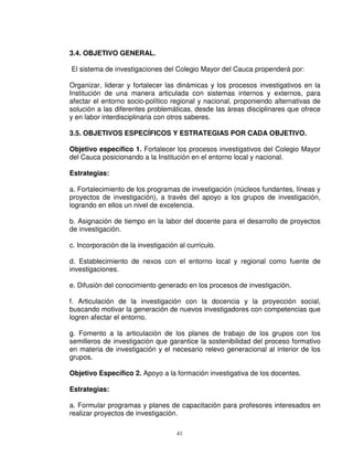 3.4. OBJETIVO GENERAL.

El sistema de investigaciones del Colegio Mayor del Cauca propenderá por:

Organizar, liderar y fortalecer las dinámicas y los procesos investigativos en la
Institución de una manera articulada con sistemas internos y externos, para
afectar el entorno socio-político regional y nacional, proponiendo alternativas de
solución a las diferentes problemáticas, desde las áreas disciplinares que ofrece
y en labor interdisciplinaria con otros saberes.

3.5. OBJETIVOS ESPECÍFICOS Y ESTRATEGIAS POR CADA OBJETIVO.

Objetivo específico 1. Fortalecer los procesos investigativos del Colegio Mayor
del Cauca posicionando a la Institución en el entorno local y nacional.

Estrategias:

a. Fortalecimiento de los programas de investigación (núcleos fundantes, líneas y
proyectos de investigación), a través del apoyo a los grupos de investigación,
logrando en ellos un nivel de excelencia.

b. Asignación de tiempo en la labor del docente para el desarrollo de proyectos
de investigación.

c. Incorporación de la investigación al currículo.

d. Establecimiento de nexos con el entorno local y regional como fuente de
investigaciones.

e. Difusión del conocimiento generado en los procesos de investigación.

f. Articulación de la investigación con la docencia y la proyección social,
buscando motivar la generación de nuevos investigadores con competencias que
logren afectar el entorno.

g. Fomento a la articulación de los planes de trabajo de los grupos con los
semilleros de investigación que garantice la sostenibilidad del proceso formativo
en materia de investigación y el necesario relevo generacional al interior de los
grupos.

Objetivo Específico 2. Apoyo a la formación investigativa de los docentes.

Estrategias:

a. Formular programas y planes de capacitación para profesores interesados en
realizar proyectos de investigación.

                                    41
 