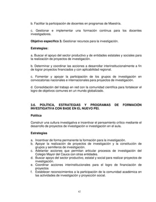 b. Facilitar la participación de docentes en programas de Maestría.

c. Gestionar e implementar una formación continua para los docentes
investigadores.

Objetivo específico 3. Gestionar recursos para la investigación.

Estrategias:

a. Buscar el apoyo del sector productivo y de entidades estatales y sociales para
la realización de proyectos de investigación.

b. Determinar y coordinar las acciones a desarrollar interinstitucionalmente a fin
de lograr proyectos financiados y con aplicabilidad regional.

c. Fomentar y apoyar la participación de los grupos de investigación en
convocatorias nacionales e internacionales para proyectos de investigación.

d. Consolidación del trabajo en red con la comunidad científica para fortalecer el
logro de objetivos comunes en un mundo globalizado.



3.6. POLÍTICA, ESTRATEGIAS Y PROGRAMAS                        DE      FORMACIÓN
INVESTIGATIVA CON BASE EN EL NUEVO PEI.

Política

Construir una cultura investigativa e incentivar el pensamiento crítico mediante el
desarrollo de proyectos de investigación e investigación en el aula.

Estrategias

a. Incentivar de forma permanente la formación para la investigación.
b. Apoyar la realización de proyectos de investigación y la constitución de
   grupos y semilleros de investigación.
c. Adelantar acciones que permitan articular procesos de investigación del
   Colegio Mayor del Cauca con otras entidades.
d. Buscar apoyo del sector productivo, estatal y social para realizar proyectos de
   investigación.
e. Coordinar acciones interinstitucionales para el logro de financiación de
   proyectos
f. Establecer reconocimientos a la participación de la comunidad académica en
   las actividades de investigación y proyección social.




                                   42
 