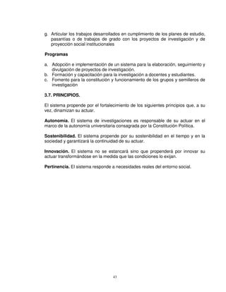 g. Articular los trabajos desarrollados en cumplimiento de los planes de estudio,
   pasantías o de trabajos de grado con los proyectos de investigación y de
   proyección social institucionales

Programas

a. Adopción e implementación de un sistema para la elaboración, seguimiento y
   divulgación de proyectos de investigación.
b. Formación y capacitación para la investigación a docentes y estudiantes.
c. Fomento para la constitución y funcionamiento de los grupos y semilleros de
   investigación

3.7. PRINCIPIOS.

El sistema propende por el fortalecimiento de los siguientes principios que, a su
vez, dinamizan su actuar.

Autonomía. El sistema de investigaciones es responsable de su actuar en el
marco de la autonomía universitaria consagrada por la Constitución Política.

Sostenibilidad. El sistema propende por su sostenibilidad en el tiempo y en la
sociedad y garantizará la continuidad de su actuar.

Innovación. El sistema no se estancará sino que propenderá por innovar su
actuar transformándose en la medida que las condiciones lo exijan.

Pertinencia. El sistema responde a necesidades reales del entorno social.




                                  43
 
