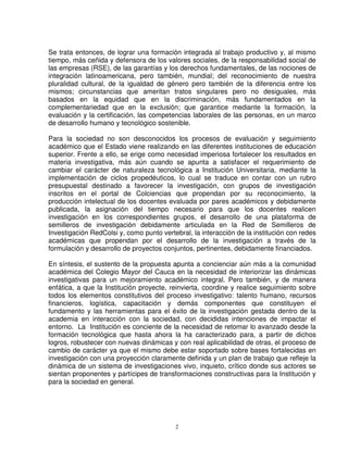 Se trata entonces, de lograr una formación integrada al trabajo productivo y, al mismo
tiempo, más ceñida y defensora de los valores sociales, de la responsabilidad social de
las empresas (RSE), de las garantías y los derechos fundamentales, de las nociones de
integración latinoamericana, pero también, mundial; del reconocimiento de nuestra
pluralidad cultural, de la igualdad de género pero también de la diferencia entre los
mismos; circunstancias que ameritan tratos singulares pero no desiguales, más
basados en la equidad que en la discriminación, más fundamentados en la
complementariedad que en la exclusión; que garantice mediante la formación, la
evaluación y la certificación, las competencias laborales de las personas, en un marco
de desarrollo humano y tecnológico sostenible.

Para la sociedad no son desconocidos los procesos de evaluación y seguimiento
académico que el Estado viene realizando en las diferentes instituciones de educación
superior. Frente a ello, se erige como necesidad imperiosa fortalecer los resultados en
materia investigativa, más aún cuando se apunta a satisfacer el requerimiento de
cambiar el carácter de naturaleza tecnológica a Institución Universitaria, mediante la
implementación de ciclos propedéuticos, lo cual se traduce en contar con un rubro
presupuestal destinado a favorecer la investigación, con grupos de investigación
inscritos en el portal de Colciencias que propendan por su reconocimiento, la
producción intelectual de los docentes evaluada por pares académicos y debidamente
publicada, la asignación del tiempo necesario para que los docentes realicen
investigación en los correspondientes grupos, el desarrollo de una plataforma de
semilleros de investigación debidamente articulada en la Red de Semilleros de
Investigación RedColsi y, como punto vertebral, la interacción de la institución con redes
académicas que propendan por el desarrollo de la investigación a través de la
formulación y desarrollo de proyectos conjuntos, pertinentes, debidamente financiados.

En síntesis, el sustento de la propuesta apunta a concienciar aún más a la comunidad
académica del Colegio Mayor del Cauca en la necesidad de interiorizar las dinámicas
investigativas para un mejoramiento académico integral. Pero también, y de manera
enfática, a que la Institución proyecte, reinvierta, coordine y realice seguimiento sobre
todos los elementos constitutivos del proceso investigativo: talento humano, recursos
financieros, logística, capacitación y demás componentes que constituyen el
fundamento y las herramientas para el éxito de la investigación gestada dentro de la
academia en interacción con la sociedad, con decididas intenciones de impactar el
entorno. La Institución es conciente de la necesidad de retomar lo avanzado desde la
formación tecnológica que hasta ahora la ha caracterizado para, a partir de dichos
logros, robustecer con nuevas dinámicas y con real aplicabilidad de otras, el proceso de
cambio de carácter ya que el mismo debe estar soportado sobre bases fortalecidas en
investigación con una proyección claramente definida y un plan de trabajo que refleje la
dinámica de un sistema de investigaciones vivo, inquieto, crítico donde sus actores se
sientan proponentes y partícipes de transformaciones constructivas para la Institución y
para la sociedad en general.




                                          2
 