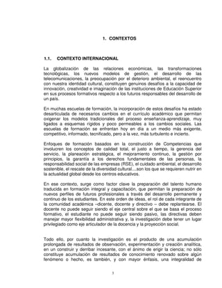 1. CONTEXTOS



1.1.   CONTEXTO INTERNACIONAL

La globalización de las relaciones económicas, las transformaciones
tecnológicas, los nuevos modelos de gestión, el desarrollo de las
telecomunicaciones, la preocupación por el deterioro ambiental, el reencuentro
con nuestra identidad cultural, constituyen genuinos desafíos a la capacidad de
innovación, creatividad e imaginación de las instituciones de Educación Superior
en sus procesos formativos respecto a los futuros responsables del desarrollo de
un país.

En muchas escuelas de formación, la incorporación de estos desafíos ha estado
desarticulada de necesarios cambios en el currículo académico que permitan
oxigenar los modelos tradicionales del proceso enseñanza-aprendizaje, muy
ligados a esquemas rígidos y poco permeables a los cambios sociales. Las
escuelas de formación se enfrentan hoy en día a un medio más exigente,
competitivo, informado, tecnificado, pero a la vez, más turbulento e incierto.

Enfoques de formación basados en la construcción de Competencias que
involucren los conceptos de calidad total, el justo a tiempo, la gerencia del
servicio, la planeación estratégica, el mejoramiento continuo, la gestión por
principios, la garantía a los derechos fundamentales de las personas, la
responsabilidad social de las empresas (RSE), el cuidado ambiental, el desarrollo
sostenible, el rescate de la diversidad cultural....son los que se requieren nutrir en
la actualidad global desde los centros educativos.

En ese contexto, surge como factor clave la preparación del talento humano
traducida en formación integral y capacitación, que permitan la preparación de
nuevos perfiles de futuros profesionales a través del desarrollo permanente y
continuo de los estudiantes. En este orden de ideas, el rol de cada integrante de
la comunidad académica –dicente, docente y directivo – debe replantearse. El
docente no puede seguir siendo el eje central sobre el que se basa el proceso
formativo, el estudiante no puede seguir siendo pasivo, las directivas deben
manejar mayor flexibilidad administrativa y, la investigación debe tener un lugar
privilegiado como eje articulador de la docencia y la proyección social.


Todo ello, por cuanto la investigación es el producto de una acumulación
prolongada de resultados de observación, experimentación y creación analítica,
en un construir y derribar incesante, con el ánimo de erigir la ciencia; no sólo
constituye acumulación de resultados de conocimiento renovado sobre algún
fenómeno o hecho, es también, y con mayor énfasis, una integralidad de


                                     3
 