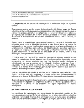 Fecha de Registro Interno del Grupo: Junio de 2007.
Fecha de Registro en el GrupLac de Colciencias: En proceso.
Observaciones adicionales




La proyección de los grupos de investigación la enfocamos bajo los siguientes
criterios:

Es preciso considerar que los grupos de investigación del Colegio Mayor del Cauca,
subsistirán en la medida que sus dinámicas colectivas internas sean constantes, que su
plan de trabajo sea desarrollado con diligencia y con una inversión de tiempo adecuada
que logre su real aplicación. En el mismo contexto, el trabajo en red será fundamental,
de allí que el fortalecimiento de los lazos académicos con CODECYT –Cauca, es
esencial.

De otra parte, la expedición de convocatorias internas por parte de la Institución será
categórica para lograr la idoneidad deseada a nivel interno para los grupos. La
participación en las mismas fortalecerá su proceso con miras a la competitividad en el
ámbito externo –entiéndase convocatorias de COLCIENCIAS o con otros organismos
que apoyan la investigación-. De esta manera, se apunta al reconocimiento de dichos
grupos persiguiendo el impacto de su producción en el entorno, tanto a nivel
tecnológico, como profesional universitario.

El Colegio Mayor del Cauca deberá hacer una inversión, en términos económicos, con
miras a la capacitación de sus docentes para fines investigativos; lo anterior, con un
otorgamiento de tiempo suficiente para que los docentes puedan dedicarse la
estructuración de sus programas de investigación (núcleos fundantes, líneas y
proyectos). Será necesario considerar la vinculación de más profesores de tiempo
completo o, al menos, de medio tiempo, para cumplir con los objetivos que persiguen
procesos de investigación serios y sólidos.

Una vez fortalecidos los grupos e inscritos en el Gruplac de COLCIENCIAS, cada
Director de Grupo será responsable de la inclusión de los datos de la producción del
colectivo en el sistema de COLCIENCIAS, hasta obtener el reconocimiento deseado.

Solamente con el cumplimiento de los anteriores factores se podrá estructurar procesos
compactos de investigación que tengan repercusión en el entorno y que posicionen a la
Institución en el ámbito de las entidades con logros importantes en materia
investigativa.

6.2. SEMILLEROS DE INVESTIGACIÓN

Los semilleros de investigación son comunidades de aprendizaje nacidas en las
universidades colombianas. Se han caracterizado por su origen espontáneo, naturaleza
autónoma y diversidad dinámica. Sus principios básicos comunes están enfocados a
promover una formación académica, investigativa e integral, concebida a través de los

                                                59
 