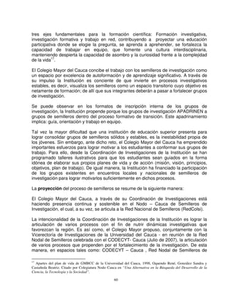tres ejes fundamentales para la formación científica: Formación investigativa,
investigación formativa y trabajo en red, contribuyendo a proyectar una educación
participativa donde se elogie la pregunta, se aprenda a aprehender, se fortalezca la
capacidad de trabajar en equipo, que fomente una cultura interdisciplinaria,
manteniendo despierta la capacidad de asombro y la curiosidad frente a la complejidad
de la vida17.

El Colegio Mayor del Cauca concibe el trabajo con los semilleros de investigación como
un espacio por excelencia de autoformación y de aprendizaje significativo. A través de
su impulso la Institución es conciente de que invierte en procesos investigativos
estables, es decir, visualiza los semilleros como un espacio transitorio cuyo objetivo es
netamente de formación; de allí que sus integrantes deberán a pasar a fortalecer grupos
de investigación.

Se puede observar en los formatos de inscripción interna de los grupos de
investigación, la Institución propende porque los grupos de investigación APADRINEN a
grupos de semilleros dentro del proceso formativo de transición. Este apadrinamiento
implica: guía, orientación y trabajo en equipo.

Tal vez la mayor dificultad que una institución de educación superior presenta para
lograr consolidar grupos de semilleros sólidos y estables, es la inestabilidad propia de
los jóvenes. Sin embargo, ante dicho reto, el Colegio Mayor del Cauca ha emprendido
importantes esfuerzos para lograr motivar a los estudiantes a conformar sus grupos de
trabajo. Para ello, desde la Coordinación de Investigaciones de la Institución se han
programado talleres ilustrativos para que los estudiantes sean guiados en la forma
idónea de elaborar sus propios planes de vida y de acción (misión, visión, principios,
objetivos, plan de trabajo). De igual manera, la Institución ha financiado la participación
de los grupos existentes en encuentros locales y nacionales de semilleros de
investigación para lograr motivarlos suficientemente en dichos procesos.

La proyección del proceso de semilleros se resume de la siguiente manera:

El Colegio Mayor del Cauca, a través de su Coordinación de Investigaciones está
haciendo presencia continua y sostenible en el Nodo – Cauca de Semilleros de
Investigación, el cual, a su vez, se articula a la Red Nacional de Semilleros (RedColsi).

La intencionalidad de la Coordinación de Investigaciones de la Institución es lograr la
articulación de varios procesos con el fin de nutrir dinámicas investigativas que
favorezcan la región. Es así como, el Colegio Mayor propuso, conjuntamente con la
Vicerectoría de Investigaciones de la Universidad del Cauca - en reunión de la Red
Nodal de Semilleros celebrada con el CODECYT- Cauca (Julio de 2007), la articulación
de varios procesos que propenden por el fortalecimiento de la investigación. De esta
manera, en espacios tales como: CODECYT – Cauca , Red Nodal de Semilleros de

17
  Apartes del plan de vida de GMBCC de la Universidad del Cauca, 1998, Oquendo René, González Sandra y
Castañeda Beatriz. Citado por Colegiatura Nodo Cauca en “Una Alternativa en la Búsqueda del Desarrollo de la
Ciencia, la Tecnología y la Sociedad”.

                                                  60
 