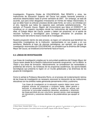 Investigación, Programa Ondas de COLCIENCIAS, Red RENATA y otros, las
Instituciones de Educación Superior del Cauca han estado haciendo presencia y
esfuerzos desarticulados hasta el primer semestre de 2007. Sin embargo, se está de
acuerdo, que para evitar desgastes innecesarios en frentes de trabajo relacionados, lo
que se debe hacer es articular procesos donde cada frente, se nutra y se entreteja con
el otro, logrando que todos los espacios sean colmados satisfactoriamente. Por
ejemplo, el Proyecto Cauca: Región del Conocimiento que lidera el CODECYT, se
constituye en un espacio neurálgico donde las instituciones del departamento, entre
ellas, el Colegio Mayor del Cauca, pueden y deben ser proactivas, en el aporte de
recursos humanos y tecnológicos para conseguir articularse en procesos de
transformación del entorno local a través de la investigación.

Nuestra proyección dentro de este proceso, es lograr unir esfuerzos que beneficien los
desarrollos investigativos de la Institución, representados en sus grupos y en sus
semilleros. Mediante el logro de alianzas estratégicas, por ejemplo, con grupos de
investigación reconocidos por COLCIENCIAS, se considera que la dinámica del Colegio
Mayor del Cauca, se fortalecerá enormemente hacia el futuro.


6.3. LÍNEAS DE INVESTIGACIÓN

Las líneas de investigación erigidas por la comunidad académica del Colegio Mayor del
Cauca nacen desde de la filosofía institucional buscando congruencia con la Misión, la
Visión y sus áreas de formación. Adicionalmente, se consideraron las necesidades y
problemas del entorno, las fortalezas de los programas académicos, las oportunidades
tecnológicas que presenta la región en un mundo globalizado y las dinámicas de los
grupos de investigación.


Como lo señala la Profesora Alexandra Romo, en el proceso de fundamentación teórica
de las líneas de investigación es necesario reconocer la interacción de las instituciones
educativas con los ámbitos reales generando pensamiento crítico y autónomo.
                  “Las líneas de investigación en la educación superior deben tener como
                  propósito articular los programas a contextos reales, deben generar y
                  estimular el pensamiento crítico y analítico de todos los actores que
                  conforman la comunidad académica (docentes, estudiantes y directivos);
                  las líneas permitirán de una u otra forma generar ciencia, crear estrategias
                  de intervención y soluciones efectivas a las problemáticas que aquejan al
                  país”18




18 Romo Rosero, Alexandra Ebelin:
                                       “Líneas de   Investigación
                                                                    Estrategia para Potenciar el Conocimiento en   la
                                                                                                                        Educación Superior”,
Revista
          Ventana Investigativa. Universidad Cooperativa de Colombia. Popayán. Octubre 2004 año 2. Página 14.



                                                                     61
 