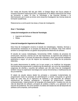 Por medio del Acuerdo 022 del año 2003, el Colegio Mayor del Cauca adopta el
Proyecto Educativo Institucional (PEI), consignando en la Misión institucional tres áreas
de formación, a saber: El Arte, la Tecnología y las Ciencias Sociales y la
Administración, por lo tanto se toman como áreas de investigación las mismas áreas de
formación académicas.

Relacionamos a continuación las áreas y líneas de investigación.


Área 1: Tecnología

Líneas de Investigación en el Área de Tecnología.

   •   Ingeniería del Software
   •   Redes


Línea de Investigación Ingeniería del Software

Esta línea de investigación encierra el estudio de metodologías, métodos, técnicas y
herramientas necesarias en el proceso de desarrollo de software. Esta línea abarca
también lo correspondiente a la gestión de proyectos de desarrollo de software.

El estudio de nuevas metodologías, herramientas CASE, modelos de procesos de
construcción, técnicas y teorías son de vital importancia, la ingeniería del software ha
buscado desarrollar un proceso de desarrollo ordenado y eficaz que permita establecer
parámetros a seguir, en pro de mejorar los resultados y la calidad de los productos
obtenidos.

No puede desconocerse la rapidez con la que surgen y se modifican los lenguajes,
herramientas de programación y plataformas de desarrollo, así como las necesidades y
exigencias de clientes y usuarios del software, por ello esta línea de investigación
también incluye la exploración tecnológica de nuevas herramientas o modificaciones de
las ya existentes.

El objeto de estudio abarca desde los principios y conceptos fundamentales de
programación hasta los procesos de administración y control, incluyendo en general
todas las suba reas de la Ingeniería de Software y del desarrollo de software:
arquitecturas de software, paradigmas y lenguajes de programación, modelos
computacionales, implementación de lenguajes de programación, modelos de ciclo de
vida de desarrollo de software, principios de análisis y diseño; y su aplicación en la
solución de problemas. Así como también el análisis del estado de arte del desarrollo de
software como empresa, como producto




                                         62
 