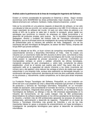 Análisis sobre la pertinencia de la línea de investigación Ingeniería del Software.

Existen un número considerable de egresados en Sistemas o afines. Según revistas
económicas como BUSINESS2 las áreas profesionales mejor situadas en el mercado
laboral americano son: software, hardware, media, telecomunicaciones y salud.

India se ha convertido en una potencia respecto al desarrollo de software, en tan sólo
una década la India se convirtió, con ventas superiores a los U$S 10 mil millones, en el
mayor exportador de software del mundo. Un país con altos índice de pobreza y en
donde el 43% de la gente no sabe leer ni escribir lo consiguió, actuar rápido con
estrategias que promovían la creación de empresas sin trabas burocráticas y el
desarrollo de productos simples, pero buenos. Así lo considera Sowmyanarayanan
Sadagopan, director y fundador del Instituto Indio de Tecnología Informática de
Bangalore, que es el principal centro de investigación de nuevas tecnologías y formador
de profesionales para la industria del software de India. Sadagopan, uno de los
impulsores del polo tecnológico de Bangalore, es asesor de Idea Factory, empresa del
Grupo BGH que provee software.

Desde la década de los 90's, un buen número de compañías renombradas ha venido
subcontratando servicios y desarrollos informáticos en India. Esto ha creado una
industria con un crecimiento medio del 53% durante el último lustro, convirtiendo a India
en el principal productor de software y servicios tecnológicos del mundo. Las empresas
indias poseen la capacidad de proveer soluciones y servicios informáticos con
incomparables ventajas en precio y calidad, utilizando las últimas tecnologías,
manejando proyectos de gran envergadura y, sobre todo, cumpliendo los plazos
establecidos. ¿Cuál es el secreto que explica este éxito? Hay quien dice que la
explicación está en la capacidad de cálculo inherente a los indios (inventores del
número cero y del ajedrez); otros reducen las ventajas al ahorro de costes que supone
subcontratar a una empresa india, aunque esta explicación es demasiado escueta. La
combinación del apoyo institucional, abundancia de mano de obra cualificada, eficiencia
en los procesos y, naturalmente, costes competitivos, es la clave para atraer empresas
a India.

La Fundación Parque Tecnológico del Software, ParqueSoft, es una fundación sin
ánimo de lucro cuyo propósito es crear y desarrollar empresas que provean al mercado
de productos y servicios de Tecnología Informática. ParqueSoft, en un innovador
modelo de asociación, está consolidando el Corredor de Ciencia y Tecnología en el sur
occidente colombiano, integrando doce parques. Actualmente, en su Red de Parques
Tecnológicos de Software, se alberga a más de 180 empresas especializadas en la
Industria del Conocimiento, en las cuales trabajan más de 800 profesionales
desarrolladores de software especializados en los últimos paradigmas de tecnología de
la industria, y también más de 200 profesionales apoyando los procesos de servicios
profesionales, administración y desarrollo de negocios. ParqueSoft es el cluster de
Ciencia y Tecnología Informática más grande de Colombia y uno de los más
importantes líderes en apoyo a proyectos de emprendimiento con base tecnológica e
Investigación de paradigmas tecnológicos para aplicar al desarrollo de soluciones
informáticas.
                                         63
 