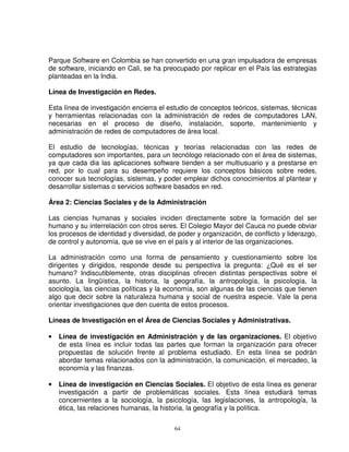 Parque Software en Colombia se han convertido en una gran impulsadora de empresas
de software, iniciando en Cali, se ha preocupado por replicar en el País las estrategias
planteadas en la India.

Línea de Investigación en Redes.

Esta línea de investigación encierra el estudio de conceptos teóricos, sistemas, técnicas
y herramientas relacionadas con la administración de redes de computadores LAN,
necesarias en el proceso de diseño, instalación, soporte, mantenimiento y
administración de redes de computadores de área local.

El estudio de tecnologías, técnicas y teorías relacionadas con las redes de
computadores son importantes, para un tecnólogo relacionado con el área de sistemas,
ya que cada dia las aplicaciones software tienden a ser multiusuario y a prestarse en
red, por lo cual para su desempeño requiere los conceptos básicos sobre redes,
conocer sus tecnologías, sistemas, y poder emplear dichos conocimientos al plantear y
desarrollar sistemas o servicios software basados en red.

Área 2: Ciencias Sociales y de la Administración

Las ciencias humanas y sociales inciden directamente sobre la formación del ser
humano y su interrelación con otros seres. El Colegio Mayor del Cauca no puede obviar
los procesos de identidad y diversidad, de poder y organización, de conflicto y liderazgo,
de control y autonomía, que se vive en el país y al interior de las organizaciones.

La administración como una forma de pensamiento y cuestionamiento sobre los
dirigentes y dirigidos, responde desde su perspectiva la pregunta: ¿Qué es el ser
humano? Indiscutiblemente, otras disciplinas ofrecen distintas perspectivas sobre el
asunto. La lingüística, la historia, la geografía, la antropología, la psicología, la
sociología, las ciencias políticas y la economía, son algunas de las ciencias que tienen
algo que decir sobre la naturaleza humana y social de nuestra especie. Vale la pena
orientar investigaciones que den cuenta de estos procesos.

Líneas de Investigación en el Área de Ciencias Sociales y Administrativas.

•   Línea de investigación en Administración y de las organizaciones. El objetivo
    de esta línea es incluir todas las partes que forman la organización para ofrecer
    propuestas de solución frente al problema estudiado. En esta línea se podrán
    abordar temas relacionados con la administración, la comunicación, el mercadeo, la
    economía y las finanzas.

•   Línea de investigación en Ciencias Sociales. El objetivo de esta línea es generar
    investigación a partir de problemáticas sociales. Esta línea estudiará temas
    concernientes a la sociología, la psicología, las legislaciones, la antropología, la
    ética, las relaciones humanas, la historia, la geografía y la política.

                                          64
 