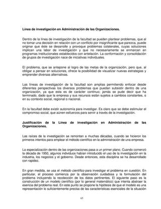 Línea de investigación en Administración de las Organizaciones.


Dentro de la línea de investigación de la facultad se pueden plantear problemas, que al
no tomar una decisión en relación con un conflicto por insignificante que parezca, puede
originar que éste se desarrolle y provoque problemas colaterales, cuyas soluciones
implican una labor de investigación y que no necesariamente se enmarcan en
programas institucionales establecidos con antelación. La conformación y consolidación
de grupos de investigación nace de iniciativas individuales.


El problema, que se antepone al logro de las metas de la organización, pero que, al
obligar a pensar en soluciones, ofrece la posibilidad de visualizar nuevas estrategias y
emprender diversas alternativas.


Las líneas de investigación de la facultad son amplias permitiendo enfocar desde
diferentes perspectivas los diversos problemas que puedan subsistir dentro de una
organización, ya que esta es de carácter continuo; jamás se pude decir que ha
terminado, dado que la empresa y sus recursos están sujetos a cambios constantes, o
en su contexto social, regional o nacional.


En la facultad debe existir autonomía para investigar. Es claro que se debe estimular el
compromiso social, que aúnen esfuerzos para servir a través de la investigación.


Justificación de      la   Línea   de   investigación    en    Administración     de   las
Organizaciones.


Las raíces de la investigación se remontan a muchas décadas, cuando se hicieron los
primeros intentos para emplear el método científico en la administración de una empresa.


La especialización dentro de las organizaciones pasa a un primer plano. Cuando comenzó
la década de 1950, algunos individuos habían introducido el uso de la investigación en la
industria, los negocios y el gobierno. Desde entonces, esta disciplina se ha desarrollado
con rapidez.


En gran medida, se usa el método científico para investigar el problema en cuestión. En
particular, el proceso comienza por la observación cuidadosa y la formulación del
problema incluyendo la recolección de los datos pertinentes. El siguiente paso es la
construcción de un modelo científico (por lo general matemático) que intenta abstraer la
esencia del problema real. En este punto se propone la hipótesis de que el modelo es una
representación lo suficientemente precisa de las características esenciales de la situación

                                          65
 