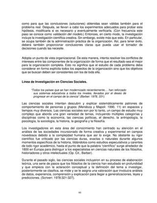 como para que las conclusiones (soluciones) obtenidas sean válidas también para el
problema real. Después, se llevan a cabo los experimentos adecuados para probar esta
hipótesis, modificarla si es necesario y eventualmente verificarla. (Con frecuencia este
paso se conoce como validación del modelo.) Entonces, en cierto modo, la investigación
incluye la investigación científica creativa. Sin embargo, existe más que esto. En particular,
se ocupa también de la administración práctica de la organización. Así, para tener éxito,
deberá también proporcionar conclusiones claras que pueda usar el tomador de
decisiones cuando las necesite.


Adopta un punto de vista organizacional. De esta manera, intenta resolver los conflictos de
intereses entre las componentes de la organización de forma que el resultado sea el mejor
para la organización completa. Esto no significa que el estudio de cada problema deba
considerar en forma explícita todos los aspectos de la organización sino que los objetivos
que se buscan deben ser consistentes con los de toda ella.


Línea de Investigación en Ciencias Sociales.

       “Todos los países que se han modernizado recientemente,... han reforzado
         sus sistemas educativos a todos los niveles, llevados por el deseo de
         progresar en el campo de la ciencia” (Barber: 1978, 331)

Las ciencias sociales intentan descubrir y explicar sistemáticamente patrones de
comportamiento de personas y grupos (Mendoza y Mapoli: 1990, 11) en espacios y
tiempos muy diversos. Las ciencias sociales son por lo tanto, un campo de estudio muy
complejo que aborda una gran variedad de temas, incluyendo múltiples categorías y
disciplinas como la economía, las ciencias políticas, el derecho, la antropología, la
psicología, la sociología, la historia, la geografía y la filosofía.

Los investigadores en esta área del conocimiento han centrado su atención en el
análisis de las sociedades incursionado de forma creativa y experimental en campos
novedosos debido a la complejidad humana que así lo exige. No obstante su rigor
científico fue criticado por las ciencias duras, exactas o naturales durante algunos
momentos específicos de la historia, tildándolos como estudios especulativos y carentes
de todo rigor académico, hasta el punto de que la palabra “científico” surge alrededor de
1800 en Europa para distinguir a los especialistas en ciencias naturales de los filósofos,
historiadores y otros intelectuales (Op. Cit., Barber).

Durante el pasado siglo, las ciencias sociales incluyeron en su proceso de elaboración
teórica, una serie de pasos que los filósofos de la ciencia han estudiado en profundidad
y que empieza con la aclaración conceptual y la definición del tema a investigar,
posteriormente se clasifica, se mide y se le asigna una valoración que involucra análisis
de datos, experiencia, comprensión y explicación para llegar a generalizaciones, leyes y
predicciones. (Scriven: 1978:321-327).



                                            66
 